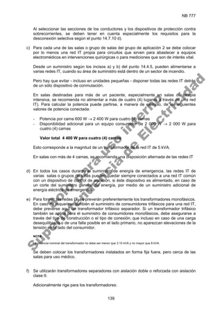 NB 777
139
Al seleccionar las secciones de los conductores y los dispositivos de protección contra
sobrecorrientes, se deben tener en cuenta especialmente los requisitos para la
desconexión selectiva según el punto 14.7.10 d).
c) Para cada una de las salas o grupo de salas del grupo de aplicación 2 se debe colocar
por lo menos una red IT propia para circuitos que sirven para abastecer a equipos
electromédicos en intervenciones quirúrgicas o para mediciones que son de interés vital.
Desde un suministro según los incisos a) y b) del punto 14.4.5, pueden alimentarse a
varias redes IT, cuando su área de suministro está dentro de un sector de incendio.
Pero hay que evitar - incluso en unidades pequeñas - disponer todas las redes IT detrás
de un sólo dispositivo de conmutación.
En salas destinadas para más de un paciente, especialmente en salas de terapia
intensiva, se recomienda no alimentar a más de cuatro (4) lugares a través de una red
IT). Para calcular la potencia puede partirse, a manera de ejemplo, de los siguientes
valores de potencia conectada:
- Potencia por cama 600 W → 2 400 W para cuatro (4) camas
- Disponibilidad adicional para un equipo consumidor de 2 000 W → 2 000 W para
cuatro (4) camas
Valor total 4 400 W para cuatro (4) camas
Esto corresponde a la magnitud de un transformador de la red IT de 5 kVA.
En salas con más de 4 camas, se recomienda una disposición alternada de las redes IT
d) En todos los casos durante el suministro de energía de emergencia, las redes IT de
varias salas o grupos de salas pueden quedar siempre conectados a una red IT común
con un dispositivo de control de aislación, si éste dispositivo es alimentado, en caso de
un corte del suministro general de energía, por medio de un suministro adicional de
energía eléctrica de emergencia.
e) Para formar las redes IT, se preverán preferentemente los transformadores monofásicos.
En caso de requerirse también el suministro de consumidores trifásicos para una red IT,
debe preverse aquí un transformador trifásico separador. Si un transformador trifásico
también se aplica para el suministro de consumidores monofásicos, debe asegurarse a
través del tipo de construcción o el tipo de conexión, que incluso en caso de una carga
desequilibrada o de una falla posible en el lado primario, no aparezcan elevaciones de la
tensión en el lado del consumidor.
NOTA
La potencia nominal del transformador no debe ser menor que 3.15 kVA y no mayor que 8 kVA.
Se deben colocar los transformadores instalados en forma fija fuera, pero cerca de las
salas para uso médico.
f) Se utilizarán transformadores separadores con aislación doble o reforzada con aislación
clase II.
Adicionalmente rige para los transformadores:
S
o
l
o
p
a
r
a
u
s
o
i
n
t
e
r
n
o
S
u
p
e
r
i
n
t
e
n
d
e
n
c
i
a
d
e
E
l
e
c
t
r
i
c
i
d
a
d
 