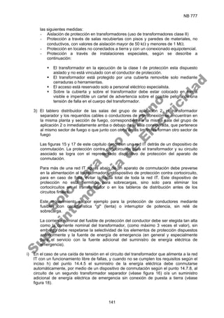 NB 777
141
las siguientes medidas:
- Aislación de protección en transformadores (uso de transformadores clase II)
- Protección a través de salas recubiertas con pisos y paredes de materiales, no
conductivos, con valores de aislación mayor de 50 kΩ y menores de 1 MΩ.
- Protección en locales no conectados a tierra y con un conexionado equipotencial.
- Protección a través de instalaciones especiales, según se describe a
continuación:
ƒ El transformador en la ejecución de la clase I de protección esta dispuesto
aislado y no está vinculado con el conductor de protección.
ƒ El transformador está protegido por una cubierta removible solo mediante
cerraduras o herramientas.
ƒ El acceso está reservado solo a personal eléctrico especialista.
ƒ Sobre la cubierta y sobre el transformador debe estar colocado en forma
visible e imperdible un cartel de advertencia sobre el posible peligro de una
tensión de falla en el cuerpo del transformador.
3) El tablero distribuidor de las salas del grupo de aplicación 2, el transformador
separador y los requeridos cables o conductores de interconexión se encuentran en
la misma planta y sección de fuego, correspondiente a la misma sala del grupo de
aplicación 2 o inmediatamente arriba o debajo de la sala considerada, que pertenece
al mismo sector de fuego o que junto con otras áreas limítrofes forman otro sector de
fuego
Las figuras 15 y 17 de este capitulo describen una red IT detrás de un dispositivo de
conmutación. La protección contra cortocircuitos para el transformador y su circuito
asociado se logra con el representado dispositivo de protección del aparato de
conmutación.
Para más de una red IT aguas abajo de un aparato de conmutación debe preverse
en la alimentación al transformador un dispositivo de protección contra cortocircuito,
para en caso de falla, evitar la caída total de toda la red IT. Este dispositivo de
protección no está permitido para sobrecargas, sino solo para eliminar los
cortocircuitos en el transformador o en los tableros de distribución antes de los
circuitos finales.
Este requerimiento es por ejemplo para la protección de conductores mediante
fusibles con característica "gl" (lenta) o interruptor de potencia, sin relé de
sobrecarga.
La corriente nominal del fusible de protección del conductor debe ser elegida tan alta
como la corriente nominal del transformador, (como máximo 3 veces el valor), sin
embargo debe respetarse la selectividad de los elementos de protección dispuestos
anteriormente y la fuente de energía de emergencia (en general y especialmente
para el servicio con la fuente adicional del suministro de energía eléctrica de
emergencia).
i) En el caso de una caída de tensión en el circuito del transformador que alimenta a la red
IT con un funcionamiento libre de fallas, y cuando no se cumplen los requisitos según el
inciso h) del punto 14.4.5 el suministro de la energía eléctrica debe conmutarse
automáticamente, por medio de un dispositivo de conmutación según el punto 14.7.8, al
circuito de un segundo transformador separador (véase figura 16) o/a un suministro
adicional de energía eléctrica de emergencia sin conexión de puesta a tierra (véase
figura 18).
S
o
l
o
p
a
r
a
u
s
o
i
n
t
e
r
n
o
S
u
p
e
r
i
n
t
e
n
d
e
n
c
i
a
d
e
E
l
e
c
t
r
i
c
i
d
a
d
 