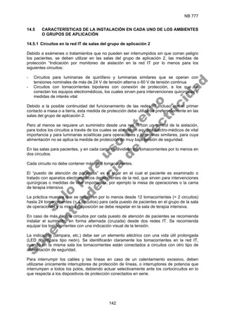 NB 777
142
14.5 CARACTERÍSTICAS DE LA INSTALACIÓN EN CADA UNO DE LOS AMBIENTES
O GRUPOS DE APLICACIÓN
14.5.1 Circuitos en la red IT de salas del grupo de aplicación 2
Debido a exámenes o tratamientos que no pueden ser interrumpidos sin que corran peligro
los pacientes, se deben utilizar en las salas del grupo de aplicación 2, las medidas de
protección “Indicación por monitoreo de aislación en la red IT por lo menos para los
siguientes circuitos:
- Circuitos para luminarias de quirófano y luminarias similares que se operan con
tensiones nominales de más de 24 V de tensión alterna o 60 V de tensión continua
- Circuitos con tomacorrientes bipolares con conexión de protección, a los que se
conectan los equipos electromédicos, los cuales sirven para intervenciones quirúrgicas o
medidas de interés vital
Debido a la posible continuidad del funcionamiento de las redes IT incluso con el primer
contacto a masa o a tierra, esta medida de protección debe utilizarse preferentemente en las
salas del grupo de aplicación 2.
Pero al menos se requiere un suministro desde una red IT con un control de la aislación,
para todos los circuitos a través de los cuales se abastecen equipos electro-médicos de vital
importancia y para luminarias scialíticas para operaciones y luminarias similares, para cuya
alimentación no se aplica la medida de protección de muy baja tensión de seguridad.
En las salas para pacientes, y en cada cama se dividirán los tomacorrientes por lo menos en
dos circuitos.
Cada circuito no debe contener más de 6 tomacorrientes.
El “puesto de atención de pacientes” es el lugar en el cual el paciente es examinado o
tratado con aparatos electromédicos dependientes de la red, que sirven para intervenciones
quirúrgicas o medidas de vital importancia, por ejemplo la mesa de operaciones o la cama
de terapia intensiva.
La práctica muestra que se requieren por lo menos desde 12 tomacorrientes (= 2 circuitos)
hasta 24 tomacorrientes (= 4 circuitos) para cada puesto de pacientes en el grupo de la sala
de operaciones y la misma disposición se debe respetar en la sala de terapia intensiva.
En caso de más de dos circuitos por cada puesto de atención de pacientes se recomienda
instalar el suministro en forma alternada (cruzada) desde dos redes IT. Se recomienda
equipar los tomacorrientes con una indicación visual de la tensión.
La indicación (lámpara, etc.) debe ser un elemento eléctrico con una vida útil prolongada
(LED ó lámpara tipo neón). Se identificarán claramente los tomacorrientes en la red IT,
cuando en la misma sala los tomacorrientes están conectados a circuitos con otro tipo de
alimentación de seguridad.
Para interrumpir los cables y las líneas en caso de un calentamiento excesivo, deben
utilizarse únicamente interruptores de protección de líneas, o interruptores de potencia que
interrumpen a todos los polos, debiendo actuar selectivamente ante los cortocircuitos en lo
que respecta a los dispositivos de protección conectados en serie.
S
o
l
o
p
a
r
a
u
s
o
i
n
t
e
r
n
o
S
u
p
e
r
i
n
t
e
n
d
e
n
c
i
a
d
e
E
l
e
c
t
r
i
c
i
d
a
d
 