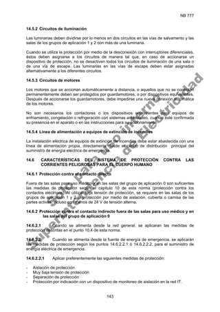 NB 777
143
14.5.2 Circuitos de iluminación
Las luminarias deben dividirse por lo menos en dos circuitos en las vías de salvamento y las
salas de los grupos de aplicación 1 y 2 con más de una luminaria.
Cuando se utiliza la protección por medio de la desconexión con interruptores diferenciales,
éstos deben asignarse a los circuitos de manera tal que, en caso de accionarse un
dispositivo de protección, no se desactiven todos los circuitos de iluminación de una sala o
de una vía de escape. Las luminarias en las vías de escape deben estar asignadas
alternativamente a los diferentes circuitos.
14.5.3 Circuitos de motores
Los motores que se accionan automáticamente a distancia, o aquellos que no se controlan
permanentemente deben ser protegidos por guardamotores, o por dispositivos equivalentes.
Después de accionarse los guardamotores, debe impedirse una nueva conexión automática
de los motores.
No son necesarios los contactores o los dispositivos equivalentes para equipos de
enfriamiento, congelación o refrigeración con sistemas antibloqueo, cuando esté confirmada
su presencia en el aparato o en las instrucciones para su accionamiento.
14.5.4 Línea de alimentación a equipos de extinción de incendios
La instalación eléctrica de equipos de extinción de incendios debe estar abastecida con una
línea de alimentación propia, directamente desde el centro de distribución principal del
suministro de energía eléctrica de emergencia.
14.6 CARACTERÍSTICAS DEL SISTEMA DE PROTECCIÓN CONTRA LAS
CORRIENTES PELIGROSAS PARA EL CUERPO HUMANO
14.6.1 Protección contra el contacto directo
Fuera de las salas para uso médico y en las salas del grupo de aplicación 0 son suficientes
las medidas de protección según el capitulo 10 de esta norma (protección contra los
contactos eléctricos). Al utilizar baja tensión de protección, se requiere en las salas de los
grupos de aplicación 1 y 2 la protección por medio de aislación, cubierta o camisa de las
partes activas, incluso con menos de 24 V de tensión alterna.
14.6.2 Protección contra el contacto indirecto fuera de las salas para uso médico y en
las salas del grupo de aplicación 0
14.6.2.1 Cuando se alimenta desde la red general, se aplicaran las medidas de
protección descritas en el punto 10,4 de esta norma.
14.6.2.2 Cuando se alimenta desde la fuente de energía de emergencia, se aplicarán
las medidas de protección según los puntos 14.6.2.2.1 ó 14.6.2.2.2, para el suministro de
energía eléctrica de emergencia.
14.6.2.2.1 Aplicar preferentemente las siguientes medidas de protección:
- Aislación de protección
- Muy baja tensión de protección
- Separación de protección
- Protección por indicación con un dispositivo de monitoreo de aislación en la red IT.
S
o
l
o
p
a
r
a
u
s
o
i
n
t
e
r
n
o
S
u
p
e
r
i
n
t
e
n
d
e
n
c
i
a
d
e
E
l
e
c
t
r
i
c
i
d
a
d
 