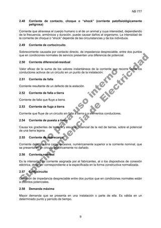 NB 777
9
2.48 Corriente de contacto, choque o “shock” (corriente patofisiológicamente
peligrosa)
Corriente que atraviesa el cuerpo humano o el de un animal y cuya intensidad, dependiendo
de la frecuencia, armónicos y duración, puede causar daños al organismo. La intensidad de
la corriente de choque o “shock” depende de las circunstancias y de los individuos.
2.49 Corriente de cortocircuito
Sobrecorriente causada por contacto directo, de impedancia despreciable, entre dos puntos
que en condiciones normales de servicio presentan una diferencia de potencial.
2.50 Corriente diferencial-residual
Valor eficaz de la suma de los valores instantáneos de la corriente que recorre todos los
conductores activos de un circuito en un punto de la instalación.
2.51 Corriente de falla
Corriente resultante de un defecto de la aislación.
2.52 Corriente de falla a tierra
Corriente de falla que fluye a tierra.
2.53 Corriente de fuga a tierra
Corriente que fluye de un circuito sin falla a tierra o a elementos conductores.
2.54 Corriente de puesta a tierra
Causa los gradientes de tensión y eleva el potencial de la red de tierras, sobre el potencial
de una tierra lejana.
2.55 Corriente de sobrecarga
Corriente debida a una carga excesiva, numéricamente superior a la corriente nominal, que
se presenta en un circuito eléctricamente no dañado.
2.56 Corriente nominal
Es la intensidad de corriente asignada por el fabricantes, al o los dispositivos de conexión
eléctrica, debe ser correspondiente a la especificada en la forma constructiva normalizada.
2.57 Cortocircuito
Conexión de impedancia despreciable entre dos puntos que en condiciones normales están
a distintos potenciales.
2.58 Demanda máxima
Mayor demanda que se presenta en una instalación o parte de ella. Es válida en un
determinado punto y período de tiempo.
S
o
l
o
p
a
r
a
u
s
o
i
n
t
e
r
n
o
S
u
p
e
r
i
n
t
e
n
d
e
n
c
i
a
d
e
E
l
e
c
t
r
i
c
i
d
a
d
 