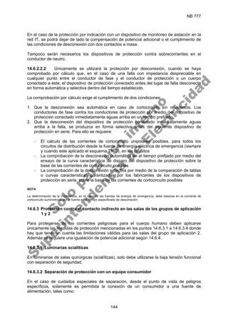 NB 777
144
En el caso de la protección por indicación con un dispositivo de monitoreo de aislación en la
red IT, se podrá dejar de lado la compensación de potencial adicional o el cumplimiento de
las condiciones de desconexión con dos contactos a masa.
Tampoco serán necesarios los dispositivos de protección contra sobrecorrientes en el
conductor de neutro.
14.6.2.2.2 Únicamente se utilizará la protección por desconexión, cuando se haya
comprobado por cálculo que, en el caso de una falla con impedancia despreciable en
cualquier punto entre el conductor de fase y el conductor de protección o un cuerpo
conectado a éste, el dispositivo de protección conectado antes del lugar de falla desconecte
en forma automática y selectiva dentro del tiempo establecido.
La comprobación por cálculo exige el cumplimiento de dos condiciones:
1. Que la desconexión sea automática en caso de cortocircuito sin resistencia. Los
conductores de fase contra los conductores de protección por medio del dispositivo de
protección conectado inmediatamente aguas arriba en un tiempo prefijado.
2. Que la desconexión del dispositivo de protección conectado inmediatamente aguas
arriba a la falla, se produzca en forma selectiva antes del siguiente dispositivo de
protección en serie. Para ello se requiere:
- El calculo de las corrientes de cortocircuito unipolares posibles, para todos los
circuitos de distribución desde la fuente de energía eléctrica de emergencia (siempre
y cuando este aplicado el esquema TN-S), en los circuitos
- La comprobación de la desconexión automática en el tiempo prefijado por medio del
ensayo de la curva característica de disparo del dispositivo de protección sobre la
base de las corrientes de cortocircuito posibles
- La comprobación de la desconexión selectiva por medio de la comparación de tablas
o curvas características garantizadas por los fabricantes de los dispositivos de
protección en serie, sobre la base de las corrientes de cortocircuito posibles
NOTA
La determinación de la impedancia, en el caso de las fuentes de energía de emergencia, debe basarse en la corriente de
cortocircuito suministrada por la fuente en el tiempo especificado de desconexión.
14.6.3 Protección contra el contacto indirecto en las salas de los grupos de aplicación
1 y 2
Para protegerse de las corrientes peligrosas para el cuerpo humano deben aplicarse
únicamente las medidas de protección mencionadas en los puntos 14.6.3.1 a 14.6.3.4 donde
hay que tener en cuenta las limitaciones válidas para las salas del grupo de aplicación 2.
Además se requiere una igualación de potencial adicional según 14.6.4.
14.6.3.1 Luminarias scialíticas
En luminarias de salas quirúrgicas (scialíticas), solo debe utilizarse la baja tensión funcional
con separación de seguridad.
14.6.3.2 Separación de protección con un equipo consumidor
En el caso de cuidados especiales de separación, desde el punto de vista de peligros
específicos, solamente es permitida la conexión de un consumidor a una fuente de
alimentación, tales como:
S
o
l
o
p
a
r
a
u
s
o
i
n
t
e
r
n
o
S
u
p
e
r
i
n
t
e
n
d
e
n
c
i
a
d
e
E
l
e
c
t
r
i
c
i
d
a
d
 