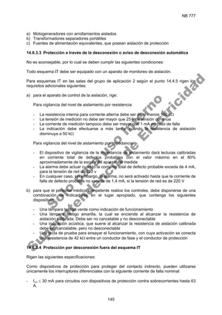 NB 777
145
a) Motogeneradores con arrollamientos aislados
b) Transformadores separadores portátiles
c) Fuentes de alimentación equivalentes, que posean aislación de protección
14.6.3.3 Protección a través de la desconexión o aviso de desconexión automática
No es aconsejable, por lo cual se deben cumplir las siguientes condiciones:
Todo esquema IT debe ser equipado con un aparato de monitoreo de aislación.
Para esquemas IT en las salas del grupo de aplicación 2 según el punto 14.4.5 rigen los
requisitos adicionales siguientes:
a) para el aparato de control de la aislación, rige:
Para vigilancia del nivel de aislamiento por resistencia:
- La resistencia interna para corriente alterna debe ser de al menos 100 kΩ
- La tensión de medición no debe ser mayor que 25 v de tensión continua
- La corriente de medición tampoco debe ser mayor que 1 mA en caso de falla
- La indicación debe efectuarse a más tardar cuando la resistencia de aislación
disminuya a 50 kΩ
Para vigilancia del nivel de aislamiento por impedancia:
- El dispositivo de vigilancia de la impedancia de aislamiento dará lecturas calibradas
en corriente total de defectos probables con el valor máximo en el 80%
aproximadamente de la escala del aparato de medida
- La alarma debe actuar cuando la corriente total de defecto probable exceda de 4 mA,
para la tensión de red de 220 v
- En cualquier caso, sin embargo, la alarma, no será activado hasta que la corriente de
falla de defecto probable no exceda de 1,4 mA, si la tensión de red es de 220 V
b) para que el personal médico competente realice los controles, debe disponerse de una
combinación de indicadores en el lugar apropiado, que contenga los siguientes
dispositivos:
- Una lámpara testigo verde como indicación de funcionamiento
- Una lámpara testigo amarilla, la cual se enciende al alcanzar la resistencia de
aislación calibrada. Debe ser no cancelable y no desconectable
- Una indicación acústica, que suene al alcanzar la resistencia de aislación calibrada
debe ser cancelable, pero no desconectable
- Una tecla de prueba para ensayar el funcionamiento, con cuya activación se conecta
una resistencia de 42 kΩ entre un conductor de fase y el conductor de protección
14.6.3.4 Protección por desconexión fuera del esquema IT
Rigen las siguientes especificaciones:
Como dispositivos de protección para proteger del contacto indirecto, pueden utilizarse
únicamente los interruptores diferenciales con la siguiente corriente de falla nominal:
- I∆n ≤ 30 mA para circuitos con dispositivos de protección contra sobrecorrientes hasta 63
A.
S
o
l
o
p
a
r
a
u
s
o
i
n
t
e
r
n
o
S
u
p
e
r
i
n
t
e
n
d
e
n
c
i
a
d
e
E
l
e
c
t
r
i
c
i
d
a
d
 