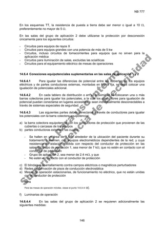 NB 777
146
En los esquemas TT, la resistencia de puesta a tierra debe ser menor o igual a 10 Ω,
preferentemente no mayor de 5 Ω.
En las salas del grupo de aplicación 2 debe utilizarse la protección por desconexión
únicamente para los siguientes circuitos:
- Circuitos para equipos de rayos X
- Circuitos para equipos grandes con una potencia de más de 5 kw
- Circuitos, incluso circuitos de tomacorrientes para equipos que no sirven para la
aplicación médica
- Circuitos para iluminación de salas, excluidas las scialíticas
- Circuitos para el equipamiento eléctrico de mesas de operaciones
14.6.4 Conexiones equipotenciales suplementarias en las salas de aplicación 1 y 2
14.6.4.1 Para igualar las diferencias de potencial entre las cubiertas de los equipos
eléctricos y de partes conductoras externas, montadas en forma fija, se debe colocar una
igualación de potenciales adicional.
14.6.4.2 En cada tablero de distribución o en su proximidad se colocaran una o más
barras colectoras para igualar los potenciales, a la cual los conductores para igualación de
potencial puedan conectarse en lugares accesibles y sean individualmente desconectables a
través de sistemas especiales de seguridad.
14.6.4.3 Las siguientes partes deben conectarse a través de conductores para igualar
los potenciales con la barra colectora equipotencial:
a) la barra colectora equipotencial con los conductores de protección que provienen de las
cubiertas o carcasas de los equipos
b) partes conductoras externas, las cuales:
- Se hallen en un área de 1,5 m alrededor de la ubicación del paciente durante su
tratamiento o examen, con equipos electromédicos dependientes de la red, y cuya
resistencia de aislación medida con respecto del conductor de protección en las
salas del grupo de aplicación 1, sea menor de 7 kΩ, que no estén en contacto con el
conductor de protección
- Grupo de aplicación 2, sea menor de 2.4 mΩ, y que
- No estén en contacto con el conductor de protección
c) El blindaje o apantallamiento contra campos eléctricos o magnéticos perturbadores
d) Redes de derivación de pisos de conducción electrostática
e) Mesas de operación estacionarias, de funcionamiento no eléctrico, que no están unidas
con el conductor de protección
NOTA
Para las mesas de operación móviles, véase el punto 14.6.4.4 a).
f) Luminarias de operación
14.6.4.4 En las salas del grupo de aplicación 2 se requieren adicionalmente las
siguientes medidas:
S
o
l
o
p
a
r
a
u
s
o
i
n
t
e
r
n
o
S
u
p
e
r
i
n
t
e
n
d
e
n
c
i
a
d
e
E
l
e
c
t
r
i
c
i
d
a
d
 