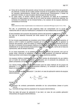 NB 777
147
a) Cerca de la ubicación del paciente colocar bornes de conexión para líneas de igualación
de potencial, a través de los cuales puedan incluirse en la igualación de los potenciales
los aparatos electromédicos móviles para intervenciones intracardíacas y mesas de
operación móviles, en caso de aplicar electrocirugía de alta frecuencia
b) En estas salas, la tensión medida durante la operación sin fallas de la instalación
eléctrica no debe superar el valor de 20 mV entre las partes conductoras externas, los
contactos de protección de los tomacorrientes y los cuerpos de los equipos eléctricos
conectados en forma fija
NOTA
Estas condiciones se hallan complementadas en las instalaciones sin conductores PEN según el punto 14.4.4, o TN-C.
Por ello, el cumplimiento de esta exigencia debe ser comprobado con la ayuda de
mediciones sólo en caso de modificación o ampliación en las instalaciones ya existentes.
El área alrededor de la posición del paciente (entorno del paciente) se estableció en 1.5 m.
Se trata de la distancia horizontal del límite exterior de la superficie de ubicación del
paciente.
En los círculos especializados se considera como límite vertical del entorno del paciente, el
plano a 2,50 m sobre la superficie ocupada por el personal médico. Por lo general, la
posición del paciente, donde se realiza un tratamiento con equipos dependientes de la red
(es decir, la conexión de los equipos médicos a la instalación fija de la sala), es una posición
establecida en la sala tomando precauciones especiales (por ejemplo, tarima de la mesa de
operaciones, sala de terapia intensiva).
Si, en casos especiales, no se establece claramente la posición del paciente, sino que se
puede variar, entonces al establecer a amplitud de la igualación de potencial adicional,
habrá que tomar como base el área imaginable de las posiciones posibles.
Los equipos médicos instalados en forma fija y las fuentes de alimentación de uso médico
con un bulón de conexión, que tienen una conexión con el conductor de protección, no
deben conectarse a la igualación de potencial adicional.
Los valores límites de resistencia, mencionados para las salas médicas de los grupos de
aplicación 1 y 2, entre las partes conductoras externas y el conductor de protección, se
basan en las siguientes especificaciones:
Para las salas del grupo de aplicación 1, (es decir, en caso de aplicación externa de equipos
electromédicos):
Ω
=
=
= k
mA
V
I
U
R
abex
L
ex 7
5
,
3
24
donde:
UL : Tensión de contacto permanente admisible en los consumidores (véase el punto
14.6.3)
Iabex: Corriente de fuga máxima aceptada en los equipos electromédicos
Para las salas del grupo de aplicación 2 (es decir, en caso de una posible aplicación
intracardíaca de equipos electromédicos):
S
o
l
o
p
a
r
a
u
s
o
i
n
t
e
r
n
o
S
u
p
e
r
i
n
t
e
n
d
e
n
c
i
a
d
e
E
l
e
c
t
r
i
c
i
d
a
d
 