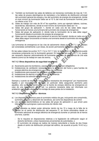NB 777
149
c) También se iluminarán las salas de tableros con tensiones nominales de mas de 1 kV,
las salas de grupos electrógenos de reemplazo y los tableros de distribución principal
del suministro general de energía y los del suministro de energía de emergencia, donde
el nivel mínimo de iluminación debe ser el 10 % del nivel de iluminación nominal, pero
no inferior a los 15 lx
d) Salas de trabajo con más de 50 m2
de superficie, como por ejemplo talleres, cocinas,
lavanderías, laboratorios, donde el nivel mínimo de iluminación debe ser 1 lx
e) Salas del grupo de aplicación 1, donde en cada una de las salas debe seguir
funcionando al menos una luminaria del suministro de energía de emergencia
f) Salas del grupo de aplicación 2, donde toda la iluminación de la sala debe seguir
funcionando desde el suministro de energía de emergencia
g) Salas que son necesarias para mantener el servicio del hospital, donde en cada una de
ellas debe seguir funcionando al menos una luminaria desde el suministro de energía de
emergencia
Las luminarias de emergencia en las vías de salvamento véase punto 14.7.1.1 a), pueden
ser conectadas centralmente o por áreas, de acción permanente dispuestas para su uso.
En las salas (véase los puntos 14.7.1.1c) a 14.7.1.1e)), la iluminación de emergencia puede
conectarse juntamente con la iluminación general. En las salas del punto 14.7.1.1c), puede
ser necesario disponer adicionalmente de luminarias portátiles de emergencia de una sola
batería (como luz de trabajo en caso de avería).
14.7.1.2 Otros dispositivos de seguridad necesarios
a) Ascensores para los bomberos y ascensores para camas son obligatorios
b) Instalaciones de ventilación necesarias para la extracción del humo y para fuentes de
energía eléctrica de emergencia y sus salas de maniobras
c) Instalaciones para equipos de altavoces y buscapersonas
d) Instalaciones de alarma e instalaciones de advertencia
e) Instalaciones de extinción de incendios
Siempre y cuando se requieran “otros equipos necesarios de emergencia” por imposiciones
legales o por requerimientos del caso en particular debe asegurarse asimismo para
aquéllos, otro suministro dentro 15 s por la fuente de energía eléctrica de emergencia en
caso de una desconexión de la red. La potencia necesaria debe ser informada con
antelación por los que efectuaron el montaje de esas partes de la instalación.
14.7.1.3 Dispositivos médico - técnicos
a) Los dispositivos eléctricos para el suministro médico de gas, incluyendo aire comprimido,
suministro de vacío y absorción de narcóticos, así como los dispositivos de control
b) Los aparatos electromédicos en las salas del grupo de aplicación 2, que sirven para
intervenciones quirúrgicas o para acciones de interés vital.
Estos aparatos se deben poder alimentar dentro de los 15 s luego de la falla de la
tensión en el centro de distribución del esquema IT, en forma automática desde un
suministro adicional de energía eléctrica de emergencia durante un período de al menos
una hora, cuando:
- Se lo requiera en disposiciones relativas a la legislación de edificación según el
derecho territorial u otras imposiciones provenientes de autoridades, o
- El suministro de energía se realice de manera redundante a través de dos líneas
desde el centro de distribución principal del edificio, de acuerdo al punto 14.4.5 a) y
b)
S
o
l
o
p
a
r
a
u
s
o
i
n
t
e
r
n
o
S
u
p
e
r
i
n
t
e
n
d
e
n
c
i
a
d
e
E
l
e
c
t
r
i
c
i
d
a
d
 