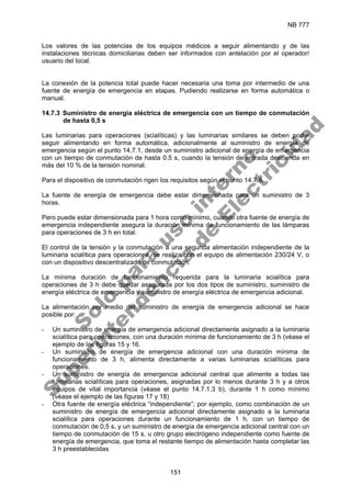 NB 777
151
Los valores de las potencias de los equipos médicos a seguir alimentando y de las
instalaciones técnicas domiciliarias deben ser informados con antelación por el operador/
usuario del local.
La conexión de la potencia total puede hacer necesaria una toma por intermedio de una
fuente de energía de emergencia en etapas. Pudiendo realizarse en forma automática o
manual.
14.7.3 Suministro de energía eléctrica de emergencia con un tiempo de conmutación
de hasta 0,5 s
Las luminarias para operaciones (scialíticas) y las luminarias similares se deben poder
seguir alimentando en forma automática, adicionalmente al suministro de energía de
emergencia según el punto 14.7.1, desde un suministro adicional de energía de emergencia
con un tiempo de conmutación de hasta 0.5 s, cuando la tensión de entrada descienda en
más del 10 % de la tensión nominal.
Para el dispositivo de conmutación rigen los requisitos según el punto 14.7.8.
La fuente de energía de emergencia debe estar dimensionada para un suministro de 3
horas.
Pero puede estar dimensionada para 1 hora como mínimo, cuando otra fuente de energía de
emergencia independiente asegura la duración mínima de funcionamiento de las lámparas
para operaciones de 3 h en total.
El control de la tensión y la conmutación a una segunda alimentación independiente de la
luminaria scialítica para operaciones, se realiza con el equipo de alimentación 230/24 V, o
con un dispositivo descentralizado de conmutación.
La mínima duración de funcionamiento requerida para la luminaria scialítica para
operaciones de 3 h debe quedar asegurada por los dos tipos de suministro, suministro de
energía eléctrica de emergencia y suministro de energía eléctrica de emergencia adicional.
La alimentación por medio del suministro de energía de emergencia adicional se hace
posible por:
- Un suministro de energía de emergencia adicional directamente asignado a la luminaria
scialítica para operaciones, con una duración mínima de funcionamiento de 3 h (véase el
ejemplo de las figuras 15 y 16.
- Un suministro de energía de emergencia adicional con una duración mínima de
funcionamiento de 3 h, alimenta directamente a varias luminarias scialíticas para
operaciones.
- Un suministro de energía de emergencia adicional central que alimente a todas las
luminarias scialíticas para operaciones, asignadas por lo menos durante 3 h y a otros
equipos de vital importancia (véase el punto 14.7.1.3 b), durante 1 h como mínimo
(véase el ejemplo de las figuras 17 y 18)
- Otra fuente de energía eléctrica “independiente”; por ejemplo, como combinación de un
suministro de energía de emergencia adicional directamente asignado a la luminaria
scialítica para operaciones durante un funcionamiento de 1 h, con un tiempo de
conmutación de 0,5 s, y un suministro de energía de emergencia adicional central con un
tiempo de conmutación de 15 s, u otro grupo electrógeno independiente como fuente de
energía de emergencia, que toma el restante tiempo de alimentación hasta completar las
3 h preestablecidas
S
o
l
o
p
a
r
a
u
s
o
i
n
t
e
r
n
o
S
u
p
e
r
i
n
t
e
n
d
e
n
c
i
a
d
e
E
l
e
c
t
r
i
c
i
d
a
d
 