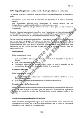NB 777
152
14.7.4 Requisitos generales para las fuentes de energía eléctrica de emergencia
Las fuentes de energía permitidas para el suministro de energía eléctrica de emergencia
serán:
- Generadores cuyas máquinas de impulsión, no dependan de la red de suministro
general
- Una alimentación adicional como alimentación de energía general, que sea
independiente de la alimentación de la red (motogeneradores, ups)
- Acumuladores eléctricos de tipo estacionario (que no sean para uso de arranque en
automóviles)
Debido a los exigentes requisitos específicos según la aplicación, en la práctica se utilizan
en los hospitales acumuladores - baterías, con o sin onduladores y generadores sincrónicos
con motores convencionales de combustión interna como máquina motriz.
También se admiten otras máquinas motrices y generadores, cuando todos los requisitos de
las normas para los grupos electrógenos se cumplen de manera equivalente. Como
alternativa se ofrecen, en este caso, las centrales modulares que generan energía y calor en
forma combinada, entre otras. Para la evaluación especializada de la equivalencia de otros
dispositivos con los grupos electrógenos descriptos en la presente capitulo, rigen los
siguientes criterios:
- Disponibilidad:
Deben respetarse al menos
• Igual seguridad de arranque, por ejemplo en caso de la operación de puesta en
marcha
• Igual capacidad de toma de potencia
• Permanente disponibilidad ilimitada como fuente de energía eléctrica de los
consumidores del suministro de energía eléctrica de emergencia
- Calidad de la tensión:
Deben respetarse al menos
• Igual calidad de tensión y frecuencia en funcionamiento estático y dinámico en caso
de carga desequilibrada
• Igual grado de supresión de interferencias y contenido de armónicas
- Duración segura de funcionamiento:
Debe respetarse el seguro abastecimiento independiente de combustible de la máquina
motriz, al menos para los consumidores del suministro de energía de emergencia
teniendo en cuenta la duración del funcionamiento nominal predeterminado en las
normas.
- Condiciones controladas de funcionamiento:
Debe respetarse la refrigeración segura de la máquina motriz o bien a evacuación del
calor generado/irradiado por los equipos independientes, que se hallan en permanente
disposición y que trabajan en forma autárquica.
S
o
l
o
p
a
r
a
u
s
o
i
n
t
e
r
n
o
S
u
p
e
r
i
n
t
e
n
d
e
n
c
i
a
d
e
E
l
e
c
t
r
i
c
i
d
a
d
 