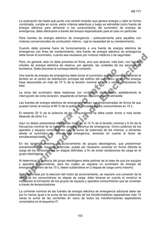 NB 777
153
La evaluación de hasta qué punto una central modular que genera energía y calor en forma
combinada, cumple en suma, estos criterios selectivos y luego es admisible como fuente de
energía eléctrica para alimentar a los consumidores del suministro de energía de
emergencia, debe efectuarse a través del ensayo especializado para el caso en particular.
Para fuentes de energía eléctrica de emergencia - particularmente para aquéllas con
motores convencionales de combustión interna - rige la necesidad de su mantenimiento.
Cuando debe ponerse fuera de funcionamiento a una fuente de energía eléctrica de
emergencia con fines de mantenimiento, otra fuente de energía eléctrica de emergencia
debe tomar el suministro, cuando sea necesario por motivos médicos o de seguridad.
Pero, en general, esto no debe preverse en firme, sino que alcanza, más bien, con fuentes
móviles de energía eléctrica de reserva, por ejemplo, las unidades de los servicios de
bomberos. Debe preverse la correspondiente conexión.
Una fuente de energía de emergencia debe tomar el suministro automáticamente, cuando la
tensión en el centro de distribución principal del edificio del suministro general de energía
haya descendido en más de 10 % de la tensión nominal en uno o varios conductores de
fase.
La toma del suministro debe realizarse con un tiempo determinado, estableciendo la
interrupción de corta duración, respetando el tiempo de conmutación admisible.
Las fuentes de energía eléctrica de emergencia deben ser dimensionadas de forma tal que
puedan tomar al menos el 80 % de la potencia prevista para los consumidores en 15 s.
El restante 20 % de la potencia de los consumidores se debe poder tomar a más tardar
después de otros 5 s.
Aquí no deben presentarse diferencias mayores al 10 % de la tensión nominal y 5 Hz de la
frecuencia nominal de la fuente de energía eléctrica de emergencia. Como potencia de los
aparatos y equipos consumidores vale la suma de potencias de los mismos, a alimentar
desde el suministro de energía de emergencia, teniendo en cuenta el factor de
simultaneidad total.
En los tipos de motores de accionamiento de grupos electrógenos, que predominan
actualmente para mayores potencias, puede ser necesario conectar en forma diferida la
carga de los consumidores en etapas definidas, a fin de evitar oscilaciones de carga en el
grupo electrógeno.
Al determinar la potencia del grupo electrógeno debe partirse de la base de que los equipos
y aparatos consumidores, para los cuales se requiere un suministro de energía de
emergencia dentro de los 15 s, deben subdividirse en 2 etapas de carga como máximo.
Si condicionada por la elección del motor de accionamiento, se requiere una conexión de la
carga de los consumidores en etapas de carga, debe tenerse en cuenta al construir la
instalación la formación de los grupos de equipos y aparatos consumidores que se conectan
a través de temporizadores.
La corriente nominal de las fuentes de energía eléctrica de emergencia adicional debe ser
por lo menos igual a la suma de las potencias de los transformadores separadores más 10
veces la suma de las corrientes en vacío de todos los transformadores separadores
conectados en el esquema IT.
S
o
l
o
p
a
r
a
u
s
o
i
n
t
e
r
n
o
S
u
p
e
r
i
n
t
e
n
d
e
n
c
i
a
d
e
E
l
e
c
t
r
i
c
i
d
a
d
 