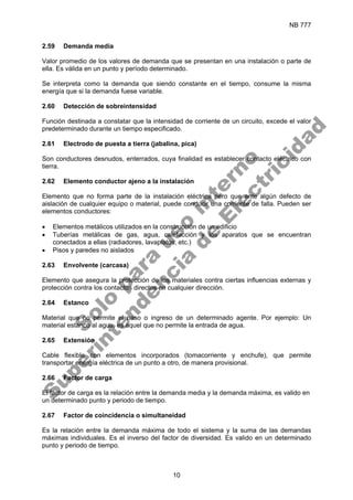 NB 777
10
2.59 Demanda media
Valor promedio de los valores de demanda que se presentan en una instalación o parte de
ella. Es válida en un punto y período determinado.
Se interpreta como la demanda que siendo constante en el tiempo, consume la misma
energía que si la demanda fuese variable.
2.60 Detección de sobreintensidad
Función destinada a constatar que la intensidad de corriente de un circuito, excede el valor
predeterminado durante un tiempo especificado.
2.61 Electrodo de puesta a tierra (jabalina, pica)
Son conductores desnudos, enterrados, cuya finalidad es establecer contacto eléctrico con
tierra.
2.62 Elemento conductor ajeno a la instalación
Elemento que no forma parte de la instalación eléctrica pero que ante algún defecto de
aislación de cualquier equipo o material, puede conducir una corriente de falla. Pueden ser
elementos conductores:
• Elementos metálicos utilizados en la construcción de un edificio
• Tuberías metálicas de gas, agua, calefacción y los aparatos que se encuentran
conectados a ellas (radiadores, lavaplatos, etc.)
• Pisos y paredes no aislados
2.63 Envolvente (carcasa)
Elemento que asegura la protección de los materiales contra ciertas influencias externas y
protección contra los contactos directos en cualquier dirección.
2.64 Estanco
Material que no permite el paso o ingreso de un determinado agente. Por ejemplo: Un
material estanco al agua, es aquel que no permite la entrada de agua.
2.65 Extensión
Cable flexible con elementos incorporados (tomacorriente y enchufe), que permite
transportar energía eléctrica de un punto a otro, de manera provisional.
2.66 Factor de carga
El factor de carga es la relación entre la demanda media y la demanda máxima, es valido en
un determinado punto y periodo de tiempo.
2.67 Factor de coincidencia o simultaneidad
Es la relación entre la demanda máxima de todo el sistema y la suma de las demandas
máximas individuales. Es el inverso del factor de diversidad. Es valido en un determinado
punto y periodo de tiempo.
S
o
l
o
p
a
r
a
u
s
o
i
n
t
e
r
n
o
S
u
p
e
r
i
n
t
e
n
d
e
n
c
i
a
d
e
E
l
e
c
t
r
i
c
i
d
a
d
 