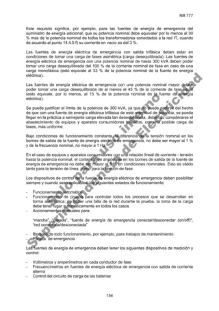 NB 777
154
Este requisito significa, por ejemplo, para las fuentes de energía de emergencia del
suministro de energía adicional, que su potencia nominal debe equivaler por lo menos al 30
% mas de la potencia nominal de todos los transformadores conectados a la red IT, cuando
de acuerdo al punto 14.4.5 f) su corriente en vacío es del 3 %.
Las fuentes de energía eléctrica de emergencia con salida trifásica deben estar en
condiciones de tomar una carga de fases asimétrica (carga desequilibrada). Las fuentes de
energía eléctrica de emergencia con una potencia nominal de hasta 300 kVA deben poder
tomar una carga desequilibrada del 100 % de la corriente nominal de fase en caso de una
carga monofásica (esto equivale al 33 % de la potencia nominal de la fuente de energía
eléctrica).
Las fuentes de energía eléctrica de emergencia con una potencia nominal mayor deben
poder tomar una carga desequilibrada de al menos el 45 % de la corriente de fase usual
(esto equivale, por lo menos, al 15 % de la potencia nominal de la fuente de energía
eléctrica).
Se puede justificar el límite de la potencia de 300 kVA, ya que no puede partirse del hecho
de que con una fuente de energía eléctrica trifásica de esta magnitud de potencia, se pueda
llegar en la práctica a semejante carga elevada tan desequilibrada, debiendo considerarse el
abastecimiento de equipos y aparatos consumidores trifásicos, con una posible carga de
fases, más uniforme.
Bajo condiciones de funcionamiento constante, la diferencia de la tensión nominal en los
bornes de salida de la fuente de energía eléctrica de emergencia, no debe ser mayor al 1 %
y de la frecuencia nominal, no mayor a 1 Hz.
En el caso de equipos y aparatos consumidores con una relación lineal de corriente - tensión
hasta la potencia nominal, el contenido de armónicas en los bornes de salida de la fuente de
energía de emergencia no debe ser mayor al 5 % en condiciones nominales. Esto es válido
tanto para la tensión de línea, como para la tensión de fase.
Los dispositivos de control de la fuente de energía eléctrica de emergencia deben posibilitar
siempre y cuando sean aplicables, los siguientes estados de funcionamiento:
- Funcionamiento automático
- Funcionamiento de prueba para controlar todos los procesos que se desarrollan en
forma automática; de haber una falla de la red durante la prueba, la toma de la carga
debe tener lugar automáticamente en todos los casos
- Accionamientos manuales para:
“marcha”, “parada”, “fuente de energía de emergencia conectar/desconectar (on/off)",
“red conectada/desconectada”
- Bloqueo de todo funcionamiento, por ejemplo, para trabajos de mantenimiento
- Parada de emergencia
Las fuentes de energía de emergencia deben tener los siguientes dispositivos de medición y
control:
- Voltímetros y amperímetros en cada conductor de fase
- Frecuencímetros en fuentes de energía eléctrica de emergencia con salida de corriente
alterna
- Control del circuito de carga de las baterías
S
o
l
o
p
a
r
a
u
s
o
i
n
t
e
r
n
o
S
u
p
e
r
i
n
t
e
n
d
e
n
c
i
a
d
e
E
l
e
c
t
r
i
c
i
d
a
d
 