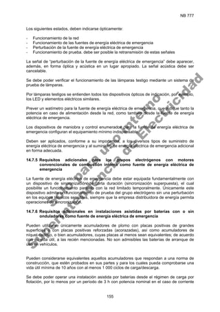NB 777
155
Los siguientes estados, deben indicarse ópticamente:
- Funcionamiento de la red
- Funcionamiento de las fuentes de energía eléctrica de emergencia
- Perturbación de la fuente de energía eléctrica de emergencia
- Funcionamiento de prueba. debe ser posible la retransmisión de estas señales
La señal de “perturbación de la fuente de energía eléctrica de emergencia” debe aparecer,
además, en forma óptica y acústica en un lugar apropiado. La señal acústica debe ser
cancelable.
Se debe poder verificar el funcionamiento de las lámparas testigo mediante un sistema de
prueba de lámparas.
Por lámparas testigos se entienden todos los dispositivos ópticos de indicación, por ejemplo,
los LED y elementos eléctricos similares.
Prever un watímetro para la fuente de energía eléctrica de emergencia, que indique tanto la
potencia en caso de alimentación desde la red, como también desde la fuente de energía
eléctrica de emergencia.
Los dispositivos de maniobra y control enumerados para la fuente de energía eléctrica de
emergencia configuran el equipamiento mínimo indispensable.
Deben ser aplicados, conforme a su importancia, a los diversos tipos de suministro de
energía eléctrica de emergencia y al suministro de energía eléctrica de emergencia adicional
en forma adecuada.
14.7.5 Requisitos adicionales para los grupos electrógenos con motores
convencionales de combustión interna como fuente de energía eléctrica de
emergencia
La fuente de energía eléctrica de emergencia debe estar equipada fundamentalmente con
un dispositivo de sincronización de corta duración (sincronización superpuesta), el cual
posibilite un funcionamiento paralelo con la red limitado temporalmente. Únicamente este
dispositivo admite un funcionamiento de prueba del grupo electrógeno sin una perturbación
en los equipos técnicos sensibles, siempre que la empresa distribuidora de energía permita
operaciones de sincronización.
14.7.6 Requisitos adicionales en instalaciones asistidas por baterías con o sin
onduladores como fuente de energía eléctrica de emergencia
Pueden utilizarse únicamente acumuladores de plomo con placas positivas de grandes
superficies o con placas positivas reforzadas (acorazadas), así como acumuladores de
níquel-cadmio, o bien acumuladores, cuyas placas al menos sean equivalentes; de acuerdo
con su vida útil, a las recién mencionadas. No son admisibles las baterías de arranque de
uso en vehículos.
Pueden considerarse equivalentes aquellos acumuladores que respondan a una norma de
construcción, que estén probados en sus partes y para los cuales pueda comprobarse una
vida útil mínima de 10 años con al menos 1 000 ciclos de carga/descarga.
Se debe poder operar una instalación asistida por baterías desde el régimen de carga por
flotación, por lo menos por un período de 3 h con potencia nominal en el caso de corriente
S
o
l
o
p
a
r
a
u
s
o
i
n
t
e
r
n
o
S
u
p
e
r
i
n
t
e
n
d
e
n
c
i
a
d
e
E
l
e
c
t
r
i
c
i
d
a
d
 