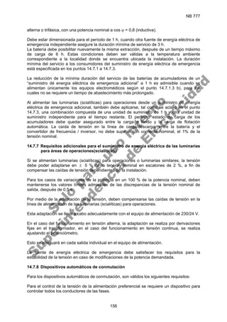 NB 777
156
alterna o trifásica, con una potencia nominal a cos ϕ = 0,8 (inductiva).
Debe estar dimensionada para el período de 1 h, cuando otra fuente de energía eléctrica de
emergencia independiente asegure la duración mínima de servicio de 3 h.
La batería debe posibilitar nuevamente la misma extracción, después de un tiempo máximo
de carga de 6 h. Estas condiciones deben ser válidas a la temperatura ambiente
correspondiente a la localidad donde se encuentra ubicada la instalación. La duración
mínima del servicio a los consumidores del suministro de energía eléctrica de emergencia
está especificada en los puntos 14.7.1 a 14.7.3.
La reducción de la mínima duración del servicio de las baterías de acumuladores de un
“suministro dé energía eléctrica de emergencia adicional” a 1 h es admisible cuando se
alimentan únicamente los equipos electromédicos según el punto 14.7.1.3 b), para los
cuales no se requiere un tiempo de abastecimiento más prolongado.
Al alimentar las luminarias (scialíticas) para operaciones desde un suministro dé energía
eléctrica de emergencia adicional, también debe aplicarse, tal como se aclaró en el punto
14.7.3, una combinación compuesta de una unidad de suministro de 1 h y otra unidad de
suministro independiente para el tiempo restante. El perfecto estado de carga de los
acumuladores debe quedar asegurado entre la carga a fondo y la carga de flotación
automática. La caída de tensión en la línea de carga/descarga, entre la batería y el
convertidor de frecuencia / inversor, no debe superar con corriente nominal, el 1% de la
tensión nominal.
14.7.7 Requisitos adicionales para el suministro de energía eléctrica de las luminarias
para áreas de operaciones(scialíticas)
Si se alimentan luminarias (scialíticas) para operaciones o luminarias similares, la tensión
debe poder adaptarse en ± 5 % de la tensión nominal en escalones de 2 %, a fin de
compensar las caídas de tensión dependientes de la instalación.
Para los casos de variaciones de la potencia en un 100 % de la potencia nominal, deben
mantenerse los valores límites admisibles de las discrepancias de la tensión nominal de
salida, después de 0,5 s.
Por medio de la adaptación de la tensión, deben compensarse las caídas de tensión en la
línea de alimentación de las luminarias (scialíticas) para operaciones.
Esta adaptación se lleva a cabo adecuadamente con el equipo de alimentación de 230/24 V.
En el caso del funcionamiento en tensión alterna, la adaptación se realiza por derivaciones
fijas en el transformador, en el caso del funcionamiento en tensión continua, se realiza
ajustando el potenciómetro.
Esto se efectuará en cada salida individual en el equipo de alimentación.
La fuente de energía eléctrica de emergencia debe satisfacer los requisitos para la
estabilidad de la tensión en caso de modificaciones de la potencia demandada.
14.7.8 Dispositivos automáticos de conmutación
Para los dispositivos automáticos de conmutación, son válidos los siguientes requisitos:
Para el control de la tensión de la alimentación preferencial se requiere un dispositivo para
controlar todos los conductores de las fases.
S
o
l
o
p
a
r
a
u
s
o
i
n
t
e
r
n
o
S
u
p
e
r
i
n
t
e
n
d
e
n
c
i
a
d
e
E
l
e
c
t
r
i
c
i
d
a
d
 