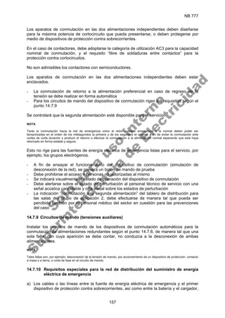NB 777
157
Los aparatos de conmutación en las dos alimentaciones independientes deben diseñarse
para la máxima potencia de cortocircuito que pueda presentarse, o deben protegerse por
medio de dispositivos de protección contra sobrecorrientes.
En el caso de contactores, debe adoptarse la categoría de utilización AC3 para la capacidad
nominal de conmutación, y el requisito “libre de soldaduras entre contactos” para la
protección contra cortocircuitos.
No son admisibles los contactores con semiconductores.
Los aparatos de conmutación en las dos alimentaciones independientes deben estar
enclavados.
- La conmutación de retorno a la alimentación preferencial en caso de regreso de la
tensión se debe realizar en forma automática
- Para los circuitos de mando del dispositivo de conmutación rigen los requisitos según el
punto 14.7.9
Se controlará que la segunda alimentación esté disponible para el servicio.
NOTA
Tanto la conmutación hacia la red de emergencia como el retorno desde emergencia a la normal deben poder ser
temporizadas en el orden de los milisegundos la primera y de los segundos el retorno; a fin de evitar la conmutación ante
cortes de corta duración y producir el retorno o efectuar la conmutación a la alimentación normal esperando que esta haya
retornado en forma estable y segura.
Esto no rige para las fuentes de energía eléctrica de emergencia listas para el servicio, por
ejemplo, los grupos electrógenos.
- A fin de ensayar el funcionamiento del dispositivo de conmutación (simulación de
desconexión de la red), se preverá un botón de mando de prueba
- Debe prohibirse el acceso a personas no autorizadas al mismo
- Se indicará visualmente el estado de operación del dispositivo de conmutación
- Debe alertarse sobre el estado de perturbación al personal técnico de servicio con una
señal acústica cancelable y otra visual sobre los estados de perturbación
- La indicación “conmutación a la segunda alimentación” del tablero de distribución para
las salas del grupo de aplicación 2, debe efectuarse de manera tal que pueda ser
percibida también por el personal médico del sector en cuestión para las prevenciones
del caso
14.7.9 Circuitos de mando (tensiones auxiliares)
Instalar los circuitos de mando de los dispositivos de conmutación automáticos para la
conmutación de alimentaciones redundantes según el punto 14.7.8, de manera tal que una
sola falla, con cuya aparición se debe contar, no conduzca a la desconexión de ambas
alimentaciones.
NOTA
Tales fallas son, por ejemplo: desconexión de la tensión de mando, por accionamiento de un dispositivo de protección, contacto
a masa o a tierra, o corte de fase en el circuito de mando.
14.7.10 Requisitos especiales para la red de distribución del suministro de energía
eléctrica de emergencia
a) Los cables o las líneas entre la fuente de energía eléctrica de emergencia y el primer
dispositivo de protección contra sobrecorrientes, así como entre la batería y el cargador,
S
o
l
o
p
a
r
a
u
s
o
i
n
t
e
r
n
o
S
u
p
e
r
i
n
t
e
n
d
e
n
c
i
a
d
e
E
l
e
c
t
r
i
c
i
d
a
d
 