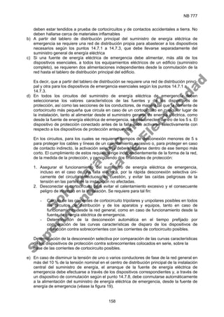 NB 777
158
deben estar tendidos a prueba de cortocircuitos y de contactos accidentales a tierra. No
deben hallarse cerca de materiales inflamables
b) A partir del tablero de distribución principal del suministro de energía eléctrica de
emergencia se requiere una red de distribución propia para abastecer a los dispositivos
necesarios según los puntos 14.7.1 a 14.7.3, que debe llevarse separadamente del
suministro general de energía eléctrica
c) Si una fuente de energía eléctrica de emergencia debe alimentar, más allá de los
dispositivos esenciales, a todos los equipamientos eléctricos de un edificio (suministro
completo), se requieren dos alimentaciones independientes desde la conmutación de la
red hasta el tablero de distribución principal del edificio.
Es decir, que a partir del tablero de distribución se requiere una red de distribución princi-
pal y otra para los dispositivos de emergencia esenciales según los puntos 14.7.1 a
14.7.3.
d) En todos los circuitos del suministro de energía eléctrica de emergencia deben
seleccionarse los valores característicos de las fuentes y de los dispositivos de
protección, así como las secciones de los conductores, de manera tal que la corriente de
cortocircuito más pequeña que circula en caso de un cortocircuito en cualquier lugar de
la instalación, tanto al alimentar desde el suministro general de energía eléctrica, como
desde la fuente de energía eléctrica de emergencia, se desconecten dentro de los 5 s. El
dispositivo de protección conectado antes de la falla debe activarse selectivamente con
respecto a los dispositivos de protección antepuestos.
En los circuitos, para los cuales se requieren tiempos de desconexión menores de 5 s
para proteger los cables y líneas de un calentamiento excesivo o, para proteger en caso
de contacto indirecto, la activación selectiva debe efectuarse dentro de ese tiempo más
corto. El cumplimiento de estos requisitos rige independientemente de la forma de la red,
de la medida de la protección, y persiguiendo dos finalidades de protección:
1. Asegurar el funcionamiento del suministro de energía eléctrica de emergencia,
incluso en el caso de una falla eléctrica, por la rápida desconexión selectiva úni-
camente del circuito defectuoso en cuestión, y evitar las caídas peligrosas de la
tensión en las partes de la instalación no afectadas.
2. Desconectar el cortocircuito para evitar el calentamiento excesivo y el consecuente
peligro de incendio en la instalación. Se requiere para tal fin:
- Cálculo de las corrientes de cortocircuito tripolares y unipolares posibles en todos
los circuitos de distribución y de los aparatos y equipos, tanto en caso de
funcionamiento desde la red general, como en caso de funcionamiento desde la
fuente de energía eléctrica de emergencia.
- Determinación de la desconexión automática en el tiempo prefijado por
comparación de las curvas características de disparo de los dispositivos de
protección contra sobrecorrientes con las corrientes de cortocircuito posibles.
Determinación de la desconexión selectiva por comparación de las curvas características
de los dispositivos de protección contra sobrecorrientes colocados en serie, sobre la
base de las corrientes de cortocircuito posibles.
e) En caso de disminuir la tensión de uno o varios conductores de fase de la red general en
más del 10 % de la tensión nominal en el centro de distribución principal de la instalación
central del suministro de energía, el arranque de la fuente de energía eléctrica de
emergencia debe efectuarse a través de los dispositivos correspondientes y, a través de
un dispositivo de conmutación según el punto 14.7.8, debe conmutarse automáticamente
a la alimentación del suministro de energía eléctrica de emergencia, desde la fuente de
energía de emergencia (véase la figura 19).
S
o
l
o
p
a
r
a
u
s
o
i
n
t
e
r
n
o
S
u
p
e
r
i
n
t
e
n
d
e
n
c
i
a
d
e
E
l
e
c
t
r
i
c
i
d
a
d
 