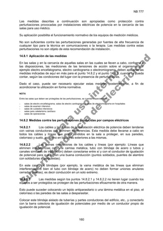 NB 777
160
Las medidas descritas a continuación son apropiadas como protección contra
perturbaciones provocadas por instalaciones eléctricas de potencia en la cercanía de las
salas para uso médico.
Su aplicación posibilita el funcionamiento normativo de los equipos de medición médicos.
No son suficientes contra las perturbaciones generadas por fuentes de alta frecuencia de
cualquier tipo para la técnica en comunicaciones o la terapia. Las medidas contra estas
perturbaciones no son objeto de esta recomendación de instalación.
14.8.1 Aplicación de las medidas
En las salas y en la cercanía de aquellas salas en las cuales se lleven a cabo, conforme a
las disposiciones, las mediciones de las tensiones de acción sobre el organismo, por
ejemplo electro encefalograma, electro cardiograma o electromiograma, deben aplicarse las
medidas indicadas de aquí en más para el punto 14.8.2 y el punto 14.8.3, cuando se pueda
contar, según las condiciones del lugar con la presencia de perturbaciones.
Dado el caso, puede ser necesario ejecutar estas medidas posteriormente, a fin de
acondicionar la utilización en forma normativa.
NOTA
Entre las salas que deben ser protegidas de las perturbaciones, se cuentan especialmente:
- salas de electro encefalograma, salas de electro cardiograma y salas de electromiograma en hospitales
- salas de examen intensivo
- salas de cuidados intensivos
- salas para cateterismo cardíaco
- salas de operaciones
14.8.2 Medidas contra las perturbaciones producidas por campos eléctricos
14.8.2.1 Los cables y las líneas de la instalación eléctrica de potencia deben tenderse
con vainas conductoras que eliminen interferencias. Esta medida debe llevarse a cabo en
todos los cables y líneas que estén tendidos en la sala a proteger, en sus paredes,
cielorraso y suelo, así como en las caras exteriores a las mismas.
14.8.2.2 Las vainas conductoras de los cables y líneas (por ejemplo: Líneas que
eliminen interferencias con una camisa metálica, tubo con blindaje de acero o tubos y
canales similares de instalación) deben conectarse entre sí y con el conductor de igualación
de potencial para que logren una buena conducción (puntos soldados, puentes de alambre
con soldaduras superpuestas).
En este caso, los blindajes (por ejemplo, la vaina metálica de las líneas que eliminan
interferencias, o bien el tubo con blindaje de acero) no deben formar uniones anulares
cerradas (mallas), es decir conducción en un solo extremo.
14.8.2.3 Las medidas según los puntos 14.8.2.1 y 14.8.2.2 no tienen lugar cuando los
equipos a ser protegidos se protegen de las perturbaciones eficazmente de otra manera.
Esto puede suceder colocando un tejido antiparasitario o una lámina metálica en el piso, el
cielorraso o las paredes de las salas a desparasitar.
Colocar este blindaje aislado de tuberías y partes conductoras del edificio, etc., y conectarlo
con la barra colectora de igualación de potenciales por medio de un conductor propio de
igualación de potencial.
S
o
l
o
p
a
r
a
u
s
o
i
n
t
e
r
n
o
S
u
p
e
r
i
n
t
e
n
d
e
n
c
i
a
d
e
E
l
e
c
t
r
i
c
i
d
a
d
 