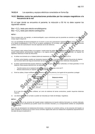 NB 777
161
14.8.2.4 Los aparatos y equipos eléctricos conectados en forma fija.
14.8.3 Medidas contra las perturbaciones producidas por los campos magnéticos a la
frecuencia de la red
En el lugar donde se encuentra el paciente, la inducción a 50 Hz no debe superar los
siguientes valores:
Bss = 0,2 µ tesla para electro-encefalograma
Bss = 0,2 µ tesla para electro-cardiograma
NOTA 1
Para el ensayo sirve, por ejemplo, un electrocardiógrafo, cuyos conductores para los pacientes se conectan a una bobina de
ensayo según la figura 20.
Con una sensibilidad del electrocardiógrafo de 10 mm/mV, el pico de la perturbación registrado no debe sobrepasar los 2 mm
en el electro encefalograma, ni los 4 mm en el electro cardiograma. En el ensayo, girar la bobina en todas las ubicaciones
posibles. El pico de la perturbación más alto registrado servirá de referencia.
NOTA 2
Por lo general, estos valores límites no se superan, cuando entre las partes de las instalaciones y los equipos eléctricos, que
pueden desencadenar perturbaciones magnéticas, y los lugares previstos para examinar a los pacientes, se respetan las
siguientes distancias en todas las direcciones:
a) Al utilizar una luminaria con un balasto (bobina de reactancia), por lo general son suficientes 0,75 m.
Al utilizar varios balastos, pueden ser necesarias mayores distancias. Los balastos con mayores frecuencias de régimen,
que no entran dentro del rango de transmisión de los equipos electromédicos, admiten distancias más pequeñas.
b) Al utilizar preeminentemente equipos eléctricos inductivos de gran potencia, son suficientes, en líneas generales, 6 m de
distancia. Estos equipos eléctricos son, por ejemplo:
- Transformadores de la instalación eléctrica de potencia, por ejemplo, de la red IT:
- Motores estacionarios en especial, aquéllos de más de 3 kW.
c) Entre los cables y líneas multifilares de la instalación eléctrica de potencia y los lugares de los pacientes a proteger:
Sección nominal del
conductor (Cu)
Distancia mínima
10 mm
2
a 70 mm
2
3 m
95 mm
2
a 185 mm
2
6 m
> 185 mm
2
9 m
En el caso de cables y líneas unifilares, así como de sistemas de barras conductoras, pueden requerirse distancias
mayores.
d) Las distancias citadas en a) hasta c) pueden ser reducidas por medio de blindajes, magnéticos.
NOTA 3
En el caso de que en las cercanías del hospital existan instalaciones de tracción eléctrica ferroviaria en corriente alternada,
deben considerar los problemas que pueden causar las corrientes inducidas y su correspondiente análisis de compatibilidad
electromagnética.
En el caso de alimentación de instalaciones ferroviarias o tranviarias con corriente continua, en las cercanías del hospital, se
debe considerar la influencia de la acción de las corrientes vagabundas sobre las instalaciones hospitalarias especialmente en
las salas del grupo de aplicación 2.
S
o
l
o
p
a
r
a
u
s
o
i
n
t
e
r
n
o
S
u
p
e
r
i
n
t
e
n
d
e
n
c
i
a
d
e
E
l
e
c
t
r
i
c
i
d
a
d
 