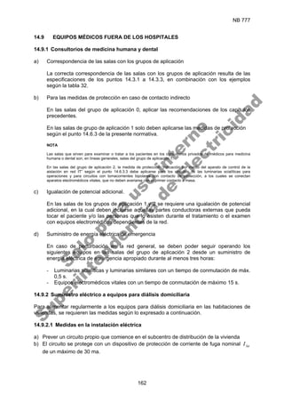 NB 777
162
14.9 EQUIPOS MÉDICOS FUERA DE LOS HOSPITALES
14.9.1 Consultorios de medicina humana y dental
a) Correspondencia de las salas con los grupos de aplicación
La correcta correspondencia de las salas con los grupos de aplicación resulta de las
especificaciones de los puntos 14.3.1 a 14.3.3, en combinación con los ejemplos
según la tabla 32.
b) Para las medidas de protección en caso de contacto indirecto
En las salas del grupo de aplicación 0, aplicar las recomendaciones de los capítulos
precedentes.
En las salas de grupo de aplicación 1 solo deben aplicarse las medidas de protección
según el punto 14.6.3 de la presente normativa.
NOTA
Las salas que sirven para examinar o tratar a los pacientes en los consultorios privados de médicos para medicina
humana o dental son, en líneas generales, salas del grupo de aplicación 1.
En las salas del grupo de aplicación 2, la medida de protección “Indicación por medio del aparato de control de la
aislación en red IT” según el punto 14.6.3.3 debe aplicarse para los circuitos de las luminarias scialíticas para
operaciones y para circuitos con tomacorrientes bipolares con contacto de protección, a los cuales se conectan
aparatos electromédicos vitales, que no deben averiarse con el primer contacto a masa.
c) Igualación de potencial adicional.
En las salas de los grupos de aplicación 1 y 2 se requiere una igualación de potencial
adicional, en la cual deben incluirse aquellas partes conductoras externas que pueda
tocar el paciente y/o las personas que lo asisten durante el tratamiento o el examen
con equipos electromédicos dependientes de la red.
d) Suministro de energía eléctrica de emergencia
En caso de perturbación en la red general, se deben poder seguir operando los
siguientes equipos en las salas del grupo de aplicación 2 desde un suministro de
energía eléctrica de emergencia apropiado durante al menos tres horas:
- Luminarias scialíticas y luminarias similares con un tiempo de conmutación de máx.
0,5 s.
- Equipos electromédicos vitales con un tiempo de conmutación de máximo 15 s.
14.9.2 Suministro eléctrico a equipos para diálisis domiciliaria
Para alimentar regularmente a los equipos para diálisis domiciliaria en las habitaciones de
viviendas, se requieren las medidas según lo expresado a continuación.
14.9.2.1 Medidas en la instalación eléctrica
a) Prever un circuito propio que comience en el subcentro de distribución de la vivienda
b) El circuito se protege con un dispositivo de protección de corriente de fuga nominal n
I∆
de un máximo de 30 ma.
S
o
l
o
p
a
r
a
u
s
o
i
n
t
e
r
n
o
S
u
p
e
r
i
n
t
e
n
d
e
n
c
i
a
d
e
E
l
e
c
t
r
i
c
i
d
a
d
 