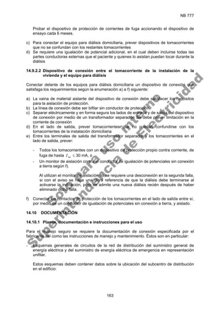 NB 777
163
Probar el dispositivo de protección de corrientes de fuga accionando el dispositivo de
ensayo cada 6 meses.
c) Para conectar el equipo para diálisis domiciliaria, prever dispositivos de tomacorrientes
que no se confundan con los restantes tomacorrientes
d) Se requiere una igualación de potencial adicional, en el cual deben incluirse todas las
partes conductoras externas que el paciente y quienes lo asistan puedan tocar durante la
diálisis
14.9.2.2 Dispositivo de conexión entre el tomacorriente de la instalación de la
vivienda y el equipo para diálisis
Conectar delante de los equipos para diálisis domiciliaria un dispositivo de conexión que
satisfaga los requerimientos según la enumeración a) a f) siguiente:
a) La vaina de material aislante del dispositivo de conexión debe satisfacer los requisitos
para la aislación de protección.
b) La línea de conexión debe ser bifilar sin conductor de protección.
c) Separar eléctricamente y en forma segura los lados de entrada y de salida del dispositivo
de conexión por medio de un transformador separador. Se debe prever limitación en la
corriente de conexión
d) En el lado de salida, prever tomacorrientes que no puedan confundirse con los
tomacorrientes de la instalación domiciliaria
e) Entre los terminales de salida del transformador separador y los tomacorrientes en el
lado de salida, prever:
- Todos los tomacorrientes con un dispositivo de protección propio contra corriente, de
fuga de hasta n
I∆ ≤ 30 mA, o
- Un monitor de aislación contra el conductor de igualación de potenciales sin conexión
a tierra según f).
Al utilizan el monitor de aislación no se requiere una desconexión en la segunda falla,
si con el aviso se hace una clara referencia de que la diálisis debe terminarse al
activarse la indicación, pero se admite una nueva diálisis recién después de haber
eliminado dicha falla.
f) Conectar los contactos de protección de los tomacorrientes en el lado de salida entre sí,
por medio de un conductor de igualación de potenciales sin conexión a tierra, y aislado.
14.10 DOCUMENTACIÓN
14.10.1 Planos, documentación e instrucciones para el uso
Para el manejo seguro se requiere la documentación de conexión especificada por el
fabricante así como las instrucciones de manejo y mantenimiento. Éstos son en particular:
- Esquemas generales de circuitos de la red de distribución del suministro general de
energía eléctrica y del suministro de energía eléctrica de emergencia en representación
unifilar.
Estos esquemas deben contener datos sobre la ubicación del subcentro de distribución
en el edificio:
S
o
l
o
p
a
r
a
u
s
o
i
n
t
e
r
n
o
S
u
p
e
r
i
n
t
e
n
d
e
n
c
i
a
d
e
E
l
e
c
t
r
i
c
i
d
a
d
 