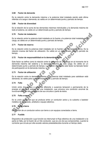 NB 777
11
2.68 Factor de demanda
Es la relación entre la demanda máxima y la potencia total instalada siendo está última
referida a la carga o demanda, es valido en un determinado punto y periodo de tiempo.
2.69 Factor de diversidad
Es la relación de la suma de las demandas máximas individuales y la demanda máxima de
todo el sistema, es valido en un determinado punto y periodo de tiempo.
2.70 Factor de instalación
Es la relación entre la potencia total instalada en la fuente y la potencia total instalada en la
carga, es válido en un determinado punto y período de tiempo.
2.71 Factor de reserva
Es la relación entre la potencia total instalada (en la fuente) y la demanda máxima. Es la
relación inversa del factor de utilización. Es valido en un determinado punto y período de
tiempo.
2.72 Factor de responsabilidad en la demanda máxima
Este factor se define como la relación entre la demanda de una carga en el momento de la
demanda máxima del sistema y la demanda máxima de esta carga. Es válido en un
determinado punto y período de tiempo. La relación inversa de este factor es llamado factor
de participación en la demanda máxima.
2.73 Factor de utilización
Es la relación entre la demanda máxima y la potencia total instalada para satisfacer está
demanda, es valido para un determinado punto y período de tiempo.
2.74 Falla
Unión entre dos puntos a potencial diferente o ausencia temporal o permanente de la
energía al interior o exterior de una instalación, que provoca una condición anormal de
funcionamiento de ella, de alguno de sus circuitos o parte de éstos.
2.75 Falla a masa
Es la unión accidental que se produce entre un conductor activo y la cubierta o bastidor
metálico de un aparato, artefacto o equipo eléctrico.
2.76 Falla a tierra
Es la unión de un conductor activo con tierra o con equipos conectados a tierra.
2.77 Fusible
Dispositivo de protección cuya función es interrumpir el flujo eléctrico de una instalación o la
parte en falla, por la fusión de un hilo conductor, que es uno de sus componentes, cuando la
corriente que circula por ella excede valores preestablecidos durante un tiempo dado.
S
o
l
o
p
a
r
a
u
s
o
i
n
t
e
r
n
o
S
u
p
e
r
i
n
t
e
n
d
e
n
c
i
a
d
e
E
l
e
c
t
r
i
c
i
d
a
d
 