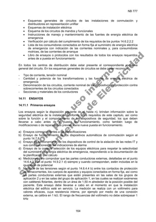 NB 777
164
• Esquemas generales de circuitos de las instalaciones de conmutación y
distribuidores en representación unifilar
• Esquemas de instalación eléctrica
• Esquema de los circuitos de mandos y funcionales
• Instrucciones de manejo y mantenimiento de las fuentes de energía eléctrica de
emergencia
• Verificación por cálculo del cumplimiento de los requisitos de los puntos 14.6.2.2.2
• Lista de los consumidores conectados en forma fija al suministro de energía eléctrica
de emergencia con indicación de las corrientes nominales y, para consumidores
motrices, de las corrientes de arranque
• Libro de ensayos o protocolos con los resultados de todos los ensayos requeridos
antes de a puesta en funcionamiento
En todos los centros de distribución debe estar presente el correspondiente esquema
general del circuito. En los esquemas generales de circuitos se debe poder reconocer:
- Tipo de corriente, tensión nominal
- Cantidad y potencia de los transformadores y las fuentes de energía eléctrica de
emergencia
- Denominación de los circuitos, corriente nominal de los dispositivos de protección contra
sobrecorrientes de los circuitos conectados
- Secciones y materiales de los conductores
14.11 ENSAYOS
14.11.1 Primeros ensayos
Los ensayos según la disposición siguiente de a) hasta n), brindan información sobre la
seguridad eléctrica de la instalación conforme a los requisitos de este capitulo, así como
sobre la función y el comportamiento de los dispositivos de seguridad, los que deben
llevarse a cabo antes de la puesta en funcionamiento, como también luego de
modificaciones o de reparaciones previas a una nueva puesta en funcionamiento.
a) Ensayos correspondientes a las especificaciones
b) Ensayo de funcionamiento de los dispositivos automáticos de conmutación según el
punto 14.7.8
c) Ensayo de funcionamiento de los dispositivos de control de la aislación de las redes IT y
sus combinaciones de las indicaciones de alarma
d) Ensayo de la correcta selección de los equipos eléctricos para respetar la selectividad
del suministro de energía eléctrica de emergencia, respondiendo a la documentación de
la planificación y el cálculo
e) Mediciones para comprobar que las partes conductoras externas, detalladas en el punto
14.6.4.3 y en el punto 14.9.2.1 d) siempre y cuando correspondan, estén incluidas en la
igualación de potencial
f) Medición de las tensiones según el punto 14.6.4.4 b) entre los contactos de protección
de tomacorrientes, los cuerpos de aparatos y equipos conectados en forma fija, así como
las partes conductoras externas que están presentes en las salas de los grupos de
aplicación 2 y en las salas del grupo de aplicación 1, en las cuales se realizan exámenes
con catéteres flotantes, dentro de un área de 1,50 m alrededor de la posición posible del
paciente. Este ensayo debe llevarse a cabo en el momento en que la instalación
eléctrica del edificio esté en servicio. La medición se realiza con un voltímetro para
valores eficaces, cuya resistencia interna, por ejemplo por medio de una conexión
externa, se calibra en 1 kΩ. El rango de frecuencias del voltímetro no debe sobrepasar 1
kHz
S
o
l
o
p
a
r
a
u
s
o
i
n
t
e
r
n
o
S
u
p
e
r
i
n
t
e
n
d
e
n
c
i
a
d
e
E
l
e
c
t
r
i
c
i
d
a
d
 