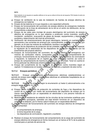 NB 777
165
NOTA
Esta medición no se requiere en aquellos edificios en los que se utiliza la forma de red esquema TN-S desde el centro de
distribución principal
g) Ensayo de ventilación de la sala de instalación de fuentes de energía eléctrica de
emergencia con baterías
h) Ensayo de las baterías en lo que respecta a una capacidad suficiente.
i) Ensayo de funcionamiento del suministro de energía eléctrica de emergencia mediante
la interrupción de la línea de alimentación de la red en el centro de distribución; de los
consumidores a abastecer
j) Ensayo de las salas para montaje de grupos electrógenos del suministro de energía
eléctrica de emergencia en lo que respecta a protección contra incendios, posible
inundación, ventilación, evacuación de gases de escape, equipamientos y dispositivos
auxiliares y determinación del nivel de sonorización
k) Verificación del dimensionamiento del grupo electrógeno, teniendo en cuenta la carga
permanente y las corrientes de arranque que, eventualmente, pudieran presentarse (por
ejemplo, en el caso de motores de ventiladores, bombas o ascensores)
l) Ensayo de los dispositivos de protección de las unidades; aquí corresponde, en especial,
la regulación de la selectividad de los dispositivos de protección de acuerdo con los
lineamientos del proyecto eléctrico
m) Ensayos de funcionamiento del suministro de energía eléctrica de emergencia con
motores de combustión interna, compuestos por el ensayo de comportamiento de
arranque, funcionamiento de los dispositivos auxiliares, los dispositivos de conmutación
y regulación, la realización de un registro de carga con carga nominal, así como el
ensayo de comportamiento de marcha en la operación de la unidad. Tener en cuenta en
forma particular las diferencias dinámicas de tensión y frecuencia
n) Ensayo del cumplimiento de los requisitos de protección contra incendios según el
capitulo 13 instalaciones en locales con riesgo de incendio y explosión de esta norma
14.11.2 Ensayos periódicos
14.11.2.1 Ensayar periódicamente las instalaciones eléctricas estableciéndose un
periodo de ensayo para locales o instalaciones eléctricas en ambientes hospitalarios de un
año como máximo.
14.11.2.2 Realizar los ensayos según la enumeración a) hasta h) adicionalmente a los
ensayos según el punto 14.11.2.1:
a) Ensayo de los dispositivos de protección de corrientes de fuga y los dispositivos de
control de la aislación por medio del accionamiento del dispositivo de ensayo por lo
menos cada 6 meses por un especialista en electricidad o una persona instruida en
técnica eléctrica
b) Medición de la resistencia de aislación de los circuitos de las luminarias scialíticas para
intervenciones quirúrgicas, operadas con baja tensión funcional sin un dispositivo de
control de la aislación, por lo menos cada 6 meses por un especialista eléctrico
c) Ensayo mensual del funcionamiento del suministro de energía eléctrica de emergencia
para comprobar:
- el comportamiento de arranque,
- la toma requerida de la carga,
- los dispositivos de conmutación, regulación y auxiliares
d) Realizar el ensayo de funcionamiento del comportamiento de la carga del suministro de
energía eléctrica de emergencia en forma mensual con al menos el 50 % de la potencia
nominal para un período de servicio de:
S
o
l
o
p
a
r
a
u
s
o
i
n
t
e
r
n
o
S
u
p
e
r
i
n
t
e
n
d
e
n
c
i
a
d
e
E
l
e
c
t
r
i
c
i
d
a
d
 
