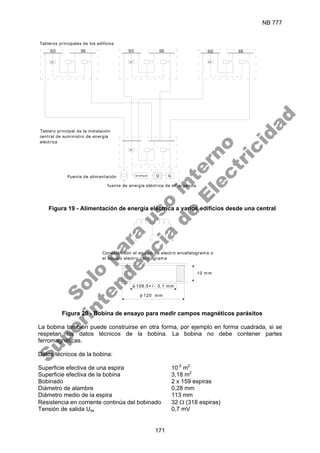 NB 777
171
U< U< U<
U<
fuente de energía eléctrica de emergencia
Tableros principales de los edificios
Tablero principal de la instalación
central de suministro de energía
eléctrica
Fuente de alimentación arranque D G
SE
SG SG SE SG SE
Figura 19 - Alimentación de energía eléctrica a varios edificios desde una central
Conexión con el equipo de electro encefalograma o
el equipo electro cardiograma
10 mm
φ 109.5+ / - 0.1 mm
φ 120 mm
Figura 20 - Bobina de ensayo para medir campos magnéticos parásitos
La bobina también puede construirse en otra forma, por ejemplo en forma cuadrada, si se
respetan los datos técnicos de la bobina. La bobina no debe contener partes
ferromagnéticas.
Datos técnicos de la bobina:
Superficie efectiva de una espira 10-2
m2
Superficie efectiva de la bobina 3,18 m2
Bobinado 2 x 159 espiras
Diámetro de alambre 0,28 mm
Diámetro medio de la espira 113 mm
Resistencia en corriente continúa del bobinado 32 Ω (318 espiras)
Tensión de salida Uss 0,7 mV
S
o
l
o
p
a
r
a
u
s
o
i
n
t
e
r
n
o
S
u
p
e
r
i
n
t
e
n
d
e
n
c
i
a
d
e
E
l
e
c
t
r
i
c
i
d
a
d
 