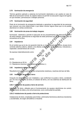 NB 777
12
2.78 Iluminación de emergencia
Término genérico aplicado a sistemas de iluminación destinados a ser usados en caso de
falla de la iluminación normal. Su objetivo básico es permitir la evacuación segura de lugares
en que transiten, permanezcan o trabajen personas.
2.79 Iluminación de seguridad
Parte de la iluminación de emergencia destinado a garantizar la seguridad de las personas
que evacuan una zona determinada o que deben concluir alguna tarea que no es posible
abandonar en ciertas condiciones.
2.80 Iluminación de zonas de trabajo riesgoso
Iluminación destinada a permitir la ejecución de los procedimientos de detención o control
de estos trabajos, garantizando la seguridad de estas personas que los desarrollan o que se
encuentran en la zona.
2.81 Impedancia
Es el nombre que se le da a la oposición total de un circuito o parte del mismo, al paso de la
corriente eléctrica alterna, debido a los efectos combinados de la resistencia, inductancia y
capacidad, características del circuito.
Se expresa matemáticamente como:
Z = R ± jX
donde:
R = Resistencia en 50 Hz
X = Reactancia inductiva (+) o reactancia capacitiva (-).
2.82 Impedancia del lazo de falla
Resultante de la suma vectorial de las componentes resistivas y reactivas del lazo de falla.
2.83 Instalación de puesta a tierra
Conjunto de elementos que son instalados y que conforman la puesta a tierra, constituido
por: El ó los conductores de tierra, el colector de tierra y el ó los sistemas de distribución de
tierra.
2.83.1 Instalación de puesta a tierra de servicio
Instalación de tierra, utilizada para el funcionamiento de equipos electrónicos de control,
procesamiento de datos y de comunicaciones; como continuidad de pantalla.
2.83.2 Instalaciones de puesta a tierra de protecciones
Instalaciones de tierra, empleadas para limitar y eliminarlos fenómenos eléctricos transitorios
y accidentales, de origen atmosférico e industrial.
S
o
l
o
p
a
r
a
u
s
o
i
n
t
e
r
n
o
S
u
p
e
r
i
n
t
e
n
d
e
n
c
i
a
d
e
E
l
e
c
t
r
i
c
i
d
a
d
 