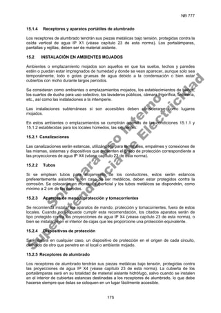 NB 777
175
15.1.4 Receptores y aparatos portátiles de alumbrado
Los receptores de alumbrado tendrán sus piezas metálicas bajo tensión, protegidas contra la
caída vertical de agua IP X1 (véase capítulo 23 de esta norma). Los portalámparas,
pantallas y rejillas, deben ser de material aislante.
15.2 INSTALACIÓN EN AMBIENTES MOJADOS
Ambientes o emplazamiento mojados son aquellos en que los suelos, techos y paredes
estén o puedan estar impregnados de humedad y donde se vean aparecer, aunque solo sea
temporalmente, lodo o gotas gruesas de agua debido a la condensación o bien estar
cubiertos con moho durante largos períodos.
Se consideran como ambientes o emplazamientos mojados, los establecimientos de baños,
los cuartos de ducha para uso colectivo, los lavaderos públicos, cámara frigorífica, tintorería,
etc., así como las instalaciones a la intemperie.
Las instalaciones subterráneas si son accesibles deben considerarse como lugares
mojados.
En estos ambientes o emplazamientos se cumplirán además de las condiciones 15.1.1 y
15.1.2 establecidas para los locales húmedos, las siguientes:
15.2.1 Canalizaciones
Las canalizaciones serán estancas, utilizándose para terminales, empalmes y conexiones de
las mismas, sistemas y dispositivos que presenten el grado de protección correspondiente a
las proyecciones de agua IP X4 (véase capítulo 23 de esta norma).
15.2.2 Tubos
Si se emplean tubos para alojamiento de los conductores, estos serán estancos
preferentemente aislantes y, en caso de ser metálicos, deben estar protegidos contra la
corrosión. Se colocarán en montaje superficial y los tubos metálicos se dispondrán, como
mínimo a 2 cm de las paredes.
15.2.3 Aparatos de mando, protección y tomacorrientes
Se recomienda instalar los aparatos de mando, protección y tomacorrientes, fuera de estos
locales. Cuando no se puede cumplir esta recomendación, los citados aparatos serán de
tipo protegido contra las proyecciones de agua IP X4 (véase capítulo 23 de esta norma), o
bien se instalarán en el interior de cajas que les proporcione una protección equivalente.
15.2.4 Dispositivos de protección
Se instalará en cualquier caso, un dispositivo de protección en el origen de cada circuito,
derivado de otro que penetre en el local o ambiente mojado.
15.2.5 Receptores de alumbrado
Los receptores de alumbrado tendrán sus piezas metálicas bajo tensión, protegidas contra
las proyecciones de agua IP X4 (véase capítulo 23 de esta norma). La cubierta de los
portalámparas será en su totalidad de material aislante hidrófugo, salvo cuando se instalen
en el interior de cubiertas estancas destinadas a los receptores de alumbrado, lo que debe
hacerse siempre que éstas se coloquen en un lugar fácilmente accesible.
S
o
l
o
p
a
r
a
u
s
o
i
n
t
e
r
n
o
S
u
p
e
r
i
n
t
e
n
d
e
n
c
i
a
d
e
E
l
e
c
t
r
i
c
i
d
a
d
 