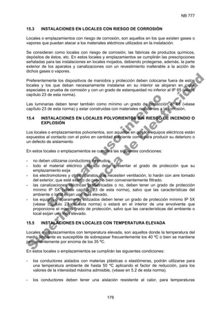 NB 777
176
15.3 INSTALACIONES EN LOCALES CON RIESGO DE CORROSIÓN
Locales o emplazamientos con riesgo de corrosión, son aquellos en los que existen gases o
vapores que puedan atacar a los materiales eléctricos utilizados en la instalación.
Se consideran como locales con riesgo de corrosión, las fabricas de productos químicos,
depósitos de éstos, etc. En estos locales y emplazamientos se cumplirán las prescripciones
señaladas para las instalaciones en locales mojados, debiendo protegerse, además, la parte
exterior de los aparatos y canalizaciones con un revestimiento inalterable a la acción de
dichos gases o vapores.
Preferentemente los dispositivos de maniobra y protección deben colocarse fuera de estos
locales y los que deban necesariamente instalarse en su interior se alojaran en cajas
especiales a prueba de corrosión y con un grado de estanqueidad no inferior al IP 65 (véase
capítulo 23 de esta norma).
Las luminarias deben tener también como mínimo un grado de protección IP 65 (véase
capítulo 23 de esta norma) y estar construidas con materiales resistentes a la corrosión.
15.4 INSTALACIONES EN LOCALES POLVORIENTOS SIN RIESGO DE INCENDIO O
EXPLOSIÓN
Los locales o emplazamientos polvorientos, son aquellos en que los equipos eléctricos están
expuestos al contacto con el polvo en cantidad suficiente como para producir su deterioro o
un defecto de aislamiento.
En estos locales o emplazamientos se cumplirá las siguientes condiciones:
- no deben utilizarse conductores desnudos
- todo el material eléctrico utilizado debe presentar el grado de protección que su
emplazamiento exija
- los electromotores y otros aparatos que necesiten ventilación, lo harán con aire tomado
del exterior, que esté exento de polvo o bien convenientemente filtrado.
- las canalizaciones eléctricas prefabricadas o no, deben tener un grado de protección
mínimo IP 5X (véase capítulo 23 de esta norma), salvo que las características del
ambiente o local exijan uno más elevado.
- los equipos o aparamenta utilizados deben tener un grado de protección mínimo IP 5X
(véase capítulo 23 de esta norma) o estará en el interior de una envolvente que
proporcione el mismo grado de protección, salvo que las características del ambiente o
local exijan uno más elevado.
15.5 INSTALACIONES EN LOCALES CON TEMPERATURA ELEVADA
Locales o emplazamientos con temperatura elevada, son aquellos donde la temperatura del
medio ambiente es susceptible de sobrepasar frecuentemente los 40 ºC o bien se mantiene
permanentemente por encima de los 35 ºC.
En estos locales o emplazamientos se cumplirán las siguientes condiciones:
- los conductores aislados con materias plásticas o elastómeras, podrán utilizarse para
una temperatura ambiente de hasta 50 ºC aplicando el factor de reducción, para los
valores de la intensidad máxima admisible, (véase en 5.2 de esta norma).
- los conductores deben tener una aislación resistente al calor, para temperaturas
S
o
l
o
p
a
r
a
u
s
o
i
n
t
e
r
n
o
S
u
p
e
r
i
n
t
e
n
d
e
n
c
i
a
d
e
E
l
e
c
t
r
i
c
i
d
a
d
 