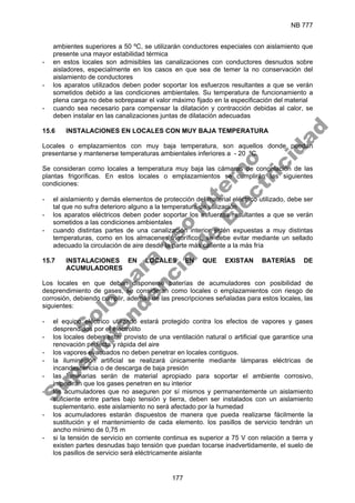 NB 777
177
ambientes superiores a 50 ºC, se utilizarán conductores especiales con aislamiento que
presente una mayor estabilidad térmica
- en estos locales son admisibles las canalizaciones con conductores desnudos sobre
aisladores, especialmente en los casos en que sea de temer la no conservación del
aislamiento de conductores
- los aparatos utilizados deben poder soportar los esfuerzos resultantes a que se verán
sometidos debido a las condiciones ambientales. Su temperatura de funcionamiento a
plena carga no debe sobrepasar el valor máximo fijado en la especificación del material
- cuando sea necesario para compensar la dilatación y contracción debidas al calor, se
deben instalar en las canalizaciones juntas de dilatación adecuadas
15.6 INSTALACIONES EN LOCALES CON MUY BAJA TEMPERATURA
Locales o emplazamientos con muy baja temperatura, son aquellos donde puedan
presentarse y mantenerse temperaturas ambientales inferiores a - 20 ºC.
Se consideran como locales a temperatura muy baja las cámaras de congelación de las
plantas frigoríficas. En estos locales o emplazamientos se cumplirán las siguientes
condiciones:
- el aislamiento y demás elementos de protección del material eléctrico utilizado, debe ser
tal que no sufra deterioro alguno a la temperatura de utilización
- los aparatos eléctricos deben poder soportar los esfuerzos resultantes a que se verán
sometidos a las condiciones ambientales
- cuando distintas partes de una canalización interior estén expuestas a muy distintas
temperaturas, como en los almacenes frigoríficos, se debe evitar mediante un sellado
adecuado la circulación de aire desde la parte más caliente a la más fría
15.7 INSTALACIONES EN LOCALES EN QUE EXISTAN BATERÍAS DE
ACUMULADORES
Los locales en que deban disponerse baterías de acumuladores con posibilidad de
desprendimiento de gases, se consideran como locales o emplazamientos con riesgo de
corrosión, debiendo cumplir, además de las prescripciones señaladas para estos locales, las
siguientes:
- el equipo eléctrico utilizado estará protegido contra los efectos de vapores y gases
desprendidos por el electrolito
- los locales deben estar provisto de una ventilación natural o artificial que garantice una
renovación perfecta y rápida del aire
- los vapores evacuados no deben penetrar en locales contiguos.
- la iluminación artificial se realizará únicamente mediante lámparas eléctricas de
incandescencia o de descarga de baja presión
- las luminarias serán de material apropiado para soportar el ambiente corrosivo,
impedirán que los gases penetren en su interior
- los acumuladores que no aseguren por sí mismos y permanentemente un aislamiento
suficiente entre partes bajo tensión y tierra, deben ser instalados con un aislamiento
suplementario. este aislamiento no será afectado por la humedad
- los acumuladores estarán dispuestos de manera que pueda realizarse fácilmente la
sustitución y el mantenimiento de cada elemento. los pasillos de servicio tendrán un
ancho mínimo de 0,75 m
- si la tensión de servicio en corriente continua es superior a 75 V con relación a tierra y
existen partes desnudas bajo tensión que puedan tocarse inadvertidamente, el suelo de
los pasillos de servicio será eléctricamente aislante
S
o
l
o
p
a
r
a
u
s
o
i
n
t
e
r
n
o
S
u
p
e
r
i
n
t
e
n
d
e
n
c
i
a
d
e
E
l
e
c
t
r
i
c
i
d
a
d
 
