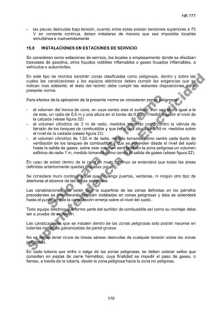 NB 777
178
- las piezas desnudas bajo tensión, cuando entre éstas existan tensiones superiores a 75
V en corriente continua, deben instalarse de manera que sea imposible tocarlas
simultánea e inadvertidamente
15.8 INSTALACIONES EN ESTACIONES DE SERVICIO
Se consideran como estaciones de servicio, los locales o emplazamiento donde se efectúan
trasvases de gasolina, otros líquidos volátiles inflamables o gases licuados inflamables, a
vehículos o automóviles.
En este tipo de recintos existirán zonas clasificadas como peligrosas, dentro y sobre las
cuales las canalizaciones y los equipos eléctricos deben cumplir las exigencias que se
indican mas adelante; el resto del recinto debe cumplir las restantes disposiciones de la
presente norma.
Para efectos de la aplicación de la presente norma se consideran zonas peligrosas:
- el volumen del tronco de cono, en cuyo centro esta el surtidor, con una altura igual a la
de este, un radio de 6,0 m y una altura en el borde de 0,50 m, medidos sobre el nivel de
la calzada (véase figura 22)
- el volumen cilíndrico de 3 m de radio, medidos tomando como centro la válvula de
llenado de los tanques de combustible y que tiene una altura de 0,50 m, medidos sobre
el nivel de la calzada (véase figura 22)
- el volumen cilíndrico de 1,50 m de radio, medido tomando como centro cada ducto de
ventilación de los tanques de combustible y que se extienden desde el nivel del suelo
hasta la salida de gases, sobre este volumen será también la zona peligrosa un volumen
esférico de radio 1 m, medido tomando como centro la salida de gases (véase figura 22).
En caso de existir dentro de la zona un muro continuo se entenderá que todas las áreas
definidas anteriormente quedan limitadas por el.
Se considera muro continuo aquel que no tenga puertas, ventanas, ni ningún otro tipo de
aberturas al alcance de las zonas peligrosas.
Las canalizaciones que estén bajo la superficie de las zonas definidas en los párrafos
precedentes se considerarán también instaladas en zonas peligrosas y ésta se extenderá
hasta el punto en que la canalización emerja sobre el nivel del suelo.
Todo equipo eléctrico que forme parte del surtidor de combustible así como su montaje debe
ser a prueba de explosión.
Las canalizaciones que se instalen dentro de las zonas peligrosas solo podrán hacerse en
tuberías metálicas galvanizadas de pared gruesa.
No se deben tener cruce de líneas aéreas desnudas de cualquier tensión sobre las zonas
peligrosas.
En cada tubería que entre o salga de las zonas peligrosas, se deben colocar sellos que
consisten en piezas de cierre hermético, cuya finalidad es impedir el paso de gases, o
llamas, a través de la tubería, desde la zona peligrosa hacia la zona no peligrosa.
S
o
l
o
p
a
r
a
u
s
o
i
n
t
e
r
n
o
S
u
p
e
r
i
n
t
e
n
d
e
n
c
i
a
d
e
E
l
e
c
t
r
i
c
i
d
a
d
 