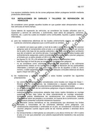 NB 777
180
Los equipos instalados dentro de las zonas peligrosas deben protegerse también mediante
protectores diferenciales.
15.9 INSTALACIONES EN GARAJES Y TALLERES DE REPARACIÓN DE
VEHICULOS
Se consideran como garajes aquellos locales en que puedan estar almacenados más de
tres vehículos al mismo tiempo.
Como talleres de reparación de vehículos, se consideran los locales utilizados para la
reparación y servicio de vehículos, o automóviles, sean éstos de pasajeros, camiones,
tractores, etc. y para los cuales se empleen como combustible, líquidos o gases volátiles e
inflamables.
a) para las instalaciones eléctricas de los locales anteriormente citados, se tendrán en
cuenta los volúmenes peligrosos que a continuación se señalan:
- en relación con pisos que estén a nivel de la calle o por encima de ésta, el volumen
peligroso será el comprendido entre el piso y un plano situado a 0,60 m por encima
de la parte más baja de las puertas exteriores o de otras aberturas para ventilación
que den al exterior, por encima del piso. Cuando la ventilación de estos locales esté
suficientemente asegurada, podrá considerarse únicamente como volumen peligroso
al limitado por un plano situado a 0,60 m del piso del local
- las figuras 23, 24, 25 y 26 señalan los valores peligros en diferentes casos
- todo foso bajo el nivel de piso se considerará como volumen peligroso
- no se consideran como volúmenes peligrosos los adyacentes a los volúmenes
anteriormente citados en los que no sea probable la liberación de los combustibles
inflamables y siempre que sus pisos estén sobre los de aquellos a 0,60 m, como
mínimo, o estén separados de los mismos por tabiques o brocales estancos de altura
igual o mayor de 0,60 m
b) las instalaciones y equipos destinados a estos locales cumplirán las siguientes
prescripciones:
- los volúmenes peligrosos serán considerados como locales con riesgo de Clase I -
División 1 y en consecuencia, las instalaciones y equipos destinados a estos
volúmenes deben cumplir las prescripciones señaladas para estos locales
- no se dispondrá dentro de los volúmenes peligrosos ninguna instalación destinada a
la carga de baterías
- realizarse mediante conductores aislados bajo tubos rígidos blindados en montaje
superficial o bien bajo tubos de otras características en montaje empotrado.
Igualmente podrán establecerse las canalizaciones con conductores aislados
directamente sobre las paredes o no armados, en huecos de la construcción, cuando
estos huecos presenten suficiente resistencia mecánica
- se colocarán cierres herméticos en las canalizaciones que atraviesen los límites
verticales u horizontales de los volúmenes definidos como peligrosos. Las
canalizaciones empotradas o enterradas en el piso, se considerarán incluidas en el
volumen peligroso cuando alguna parte de las mismas penetre o atraviese dicho
volumen
- los tomacorrientes o interruptores se colocarán a una altura mínima de 1.50 m sobre
el piso a no ser que presenten una cubierta especialmente resistente a las acciones
mecánicas
S
o
l
o
p
a
r
a
u
s
o
i
n
t
e
r
n
o
S
u
p
e
r
i
n
t
e
n
d
e
n
c
i
a
d
e
E
l
e
c
t
r
i
c
i
d
a
d
 