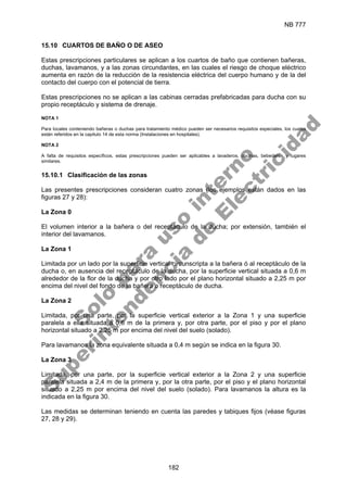 NB 777
182
15.10 CUARTOS DE BAÑO O DE ASEO
Estas prescripciones particulares se aplican a los cuartos de baño que contienen bañeras,
duchas, lavamanos, y a las zonas circundantes, en las cuales el riesgo de choque eléctrico
aumenta en razón de la reducción de la resistencia eléctrica del cuerpo humano y de la del
contacto del cuerpo con el potencial de tierra.
Estas prescripciones no se aplican a las cabinas cerradas prefabricadas para ducha con su
propio receptáculo y sistema de drenaje.
NOTA 1
Para locales conteniendo bañeras o duchas para tratamiento médico pueden ser necesarios requisitos especiales, los cuales
están referidos en la capitulo 14 de esta norma (Instalaciones en hospitales).
NOTA 2
A falta de requisitos específicos, estas prescripciones pueden ser aplicables a lavaderos, cocinas, bebederos y lugares
similares.
15.10.1 Clasificación de las zonas
Las presentes prescripciones consideran cuatro zonas (los ejemplos están dados en las
figuras 27 y 28):
La Zona 0
El volumen interior a la bañera o del receptáculo de la ducha; por extensión, también el
interior del lavamanos.
La Zona 1
Limitada por un lado por la superficie vertical circunscripta a la bañera ó al receptáculo de la
ducha o, en ausencia del receptáculo de la ducha, por la superficie vertical situada a 0,6 m
alrededor de la flor de la ducha y por otro lado por el plano horizontal situado a 2,25 m por
encima del nivel del fondo de la bañera o receptáculo de ducha.
La Zona 2
Limitada, por una parte, por la superficie vertical exterior a la Zona 1 y una superficie
paralela a ella situada a 0,6 m de la primera y, por otra parte, por el piso y por el plano
horizontal situado a 2,25 m por encima del nivel del suelo (solado).
Para lavamanos la zona equivalente situada a 0,4 m según se indica en la figura 30.
La Zona 3
Limitada, por una parte, por la superficie vertical exterior a la Zona 2 y una superficie
paralela situada a 2,4 m de la primera y, por la otra parte, por el piso y el plano horizontal
situado a 2,25 m por encima del nivel del suelo (solado). Para lavamanos la altura es la
indicada en la figura 30.
Las medidas se determinan teniendo en cuenta las paredes y tabiques fijos (véase figuras
27, 28 y 29).
S
o
l
o
p
a
r
a
u
s
o
i
n
t
e
r
n
o
S
u
p
e
r
i
n
t
e
n
d
e
n
c
i
a
d
e
E
l
e
c
t
r
i
c
i
d
a
d
 