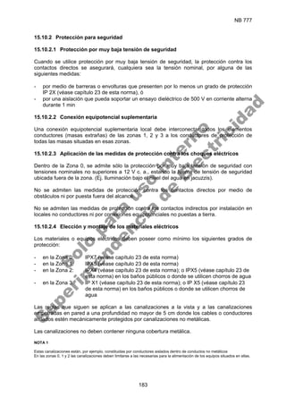 NB 777
183
15.10.2 Protección para seguridad
15.10.2.1 Protección por muy baja tensión de seguridad
Cuando se utilice protección por muy baja tensión de seguridad, la protección contra los
contactos directos se asegurará, cualquiera sea la tensión nominal, por alguna de las
siguientes medidas:
- por medio de barreras o envolturas que presenten por lo menos un grado de protección
IP 2X (véase capítulo 23 de esta norma), ó
- por una aislación que pueda soportar un ensayo dieléctrico de 500 V en corriente alterna
durante 1 min
15.10.2.2 Conexión equipotencial suplementaria
Una conexión equipotencial suplementaria local debe interconectar todos los elementos
conductores (masas extrañas) de las zonas 1, 2 y 3 a los conductores de protección de
todas las masas situadas en esas zonas.
15.10.2.3 Aplicación de las medidas de protección contra los choques eléctricos
Dentro de la Zona 0, se admite sólo la protección por muy baja tensión de seguridad con
tensiones nominales no superiores a 12 V c. a., estando la fuente de tensión de seguridad
ubicada fuera de la zona. (Ej. Iluminación bajo el nivel del agua en jacuzzis).
No se admiten las medidas de protección contra los contactos directos por medio de
obstáculos ni por puesta fuera del alcance.
No se admiten las medidas de protección contra los contactos indirectos por instalación en
locales no conductores ni por conexiones equipotenciales no puestas a tierra.
15.10.2.4 Elección y montaje de los materiales eléctricos
Los materiales o equipos eléctricos deben poseer como mínimo los siguientes grados de
protección:
- en la Zona 0: IPX7 (véase capítulo 23 de esta norma)
- en la Zona 1: IPX5 (véase capítulo 23 de esta norma)
- en la Zona 2: IPX4 (véase capítulo 23 de esta norma); o IPX5 (véase capítulo 23 de
esta norma) en los baños públicos o donde se utilicen chorros de agua
- en la Zona 3: IP X1 (véase capítulo 23 de esta norma); o IP X5 (véase capítulo 23
de esta norma) en los baños públicos o donde se utilicen chorros de
agua
Las reglas que siguen se aplican a las canalizaciones a la vista y a las canalizaciones
empotradas en pared a una profundidad no mayor de 5 cm donde los cables o conductores
aislados estén mecánicamente protegidos por canalizaciones no metálicas.
Las canalizaciones no deben contener ninguna cobertura metálica.
NOTA 1
Estas canalizaciones están, por ejemplo, constituidas por conductores aislados dentro de conductos no metálicos
En las zonas 0, 1 y 2 las canalizaciones deben limitarse a las necesarias para la alimentación de los equipos situados en ellas.
S
o
l
o
p
a
r
a
u
s
o
i
n
t
e
r
n
o
S
u
p
e
r
i
n
t
e
n
d
e
n
c
i
a
d
e
E
l
e
c
t
r
i
c
i
d
a
d
 