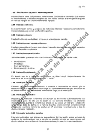NB 777
13
2.83.3 Instalaciones de puesta a tierra separadas
Instalaciones de tierra, con puestas a tierra distintas, concebidas de tal manera que durante
su funcionamiento, la influencia recíproca de una, no sea sensible a la otra (desde el punto
de vista del riesgo o del funcionamiento entre equipos).
2.84 Instalación eléctrica
Es la combinación técnica y apropiada de materiales eléctricos y accesorios correctamente
interconectados para cumplir una función específica.
2.85 Instalación interior
Instalación eléctrica construida en el interior de una propiedad o predio.
2.86 Instalaciones en lugares peligrosos
Instalaciones erigidas en lugares o recintos en los cuales se manipulan elementos o agentes
de fácil inflamación o explosivos.
2.87 Instalaciones provisionales
Son instalaciones que tienen una duración limitada. Estas pueden ser instalaciones:
• De reparación
• De trabajos
• Semi-permanentes
• De construcción de obras
2.88 Instrucción obligatoria
Es aquella que en la aplicación de la norma se debe cumplir obligatoriamente. Se
caracteriza por el uso de las palabras “debe” o “deben”.
2.89 Interruptor de efecto
Elemento de una instalación, destinado a conectar o desconectar un circuito y/o su
respectiva carga, ya sea en vació o con carga. Su capacidad nominal se fijará en función de
su tensión nominal y de las corrientes nominales de carga y/o de interrupción.
2.90 Interruptor automático
Dispositivo de protección y maniobra cuya función es desconectar automáticamente una
instalación o parte de ella, por la acción de un elemento bimetálico y/o elemento
electromagnético, cuando la corriente que circula por el, exceda un valor pre - establecido
en un tiempo dado. Se define por el número de polos, tensión nominal, corriente nominal
permanente y corriente nominal de apertura en kA simétricos y eventualmente el tipo de
chasis, montaje o instalación.
2.91 Interruptor automático extraíble
Interruptor automático que, además de sus contactos de interrupción, posee un juego de
contactos de seccionamiento que le permite, en posición extraída ser desconectado del
circuito principal con una distancia de seccionamiento según prescripciones especificadas.
S
o
l
o
p
a
r
a
u
s
o
i
n
t
e
r
n
o
S
u
p
e
r
i
n
t
e
n
d
e
n
c
i
a
d
e
E
l
e
c
t
r
i
c
i
d
a
d
 