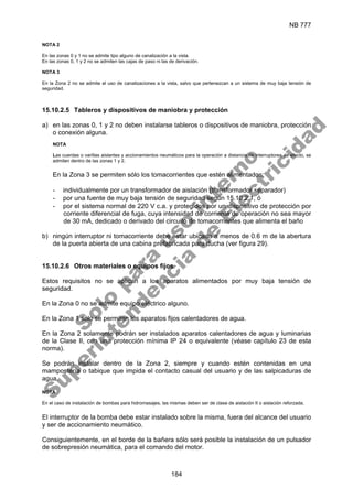 NB 777
184
NOTA 2
En las zonas 0 y 1 no se admite tipo alguno de canalización a la vista.
En las zonas 0, 1 y 2 no se admiten las cajas de paso ni las de derivación.
NOTA 3
En la Zona 2 no se admite el uso de canalizaciones a la vista, salvo que pertenezcan a un sistema de muy baja tensión de
seguridad.
15.10.2.5 Tableros y dispositivos de maniobra y protección
a) en las zonas 0, 1 y 2 no deben instalarse tableros o dispositivos de maniobra, protección
o conexión alguna.
NOTA
Las cuerdas o varillas aislantes y accionamientos neumáticos para la operación a distancia de interruptores de efecto, se
admiten dentro de las zonas 1 y 2.
En la Zona 3 se permiten sólo los tomacorrientes que estén alimentados:
- individualmente por un transformador de aislación (transformador separador)
- por una fuente de muy baja tensión de seguridad según 15.10.2.1, ó
- por el sistema normal de 220 V c.a. y protegidos por un dispositivo de protección por
corriente diferencial de fuga, cuya intensidad de corriente de operación no sea mayor
de 30 mA, dedicado o derivado del circuito de tomacorrientes que alimenta el baño
b) ningún interruptor ni tomacorriente debe estar ubicado a menos de 0.6 m de la abertura
de la puerta abierta de una cabina prefabricada para ducha (ver figura 29).
15.10.2.6 Otros materiales o equipos fijos
Estos requisitos no se aplican a los aparatos alimentados por muy baja tensión de
seguridad.
En la Zona 0 no se admite equipo eléctrico alguno.
En la Zona 1 sólo se permiten los aparatos fijos calentadores de agua.
En la Zona 2 solamente podrán ser instalados aparatos calentadores de agua y luminarias
de la Clase II, con una protección mínima IP 24 o equivalente (véase capítulo 23 de esta
norma).
Se podrán instalar dentro de la Zona 2, siempre y cuando estén contenidas en una
mampostería o tabique que impida el contacto casual del usuario y de las salpicaduras de
agua.
NOTA
En el caso de instalación de bombas para hidromasajes, las mismas deben ser de clase de aislación II o aislación reforzada.
El interruptor de la bomba debe estar instalado sobre la misma, fuera del alcance del usuario
y ser de accionamiento neumático.
Consiguientemente, en el borde de la bañera sólo será posible la instalación de un pulsador
de sobrepresión neumática, para el comando del motor.
S
o
l
o
p
a
r
a
u
s
o
i
n
t
e
r
n
o
S
u
p
e
r
i
n
t
e
n
d
e
n
c
i
a
d
e
E
l
e
c
t
r
i
c
i
d
a
d
 