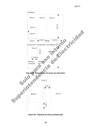 NB 777
186
Zona 3
2.40 m
0.60 m
< 0.60 m
Zona 1
Zona 1
Zona 1
Zona 2
Zona
2
Zona 3
Posición
de ducha
Tabique
fijo
2.25
m
2.25
m
Zona 1
Zona 0
a) Bañera
b) Ducha sin receptáculo, con tabique fijo
Figura 28 - Dimensiones de zonas (en elevación)
0.60 m
Zona 3
Zona 2
0.60
m
Zona 1
Figura 29 - Gabinete de ducha prefabricado
S
o
l
o
p
a
r
a
u
s
o
i
n
t
e
r
n
o
S
u
p
e
r
i
n
t
e
n
d
e
n
c
i
a
d
e
E
l
e
c
t
r
i
c
i
d
a
d
 