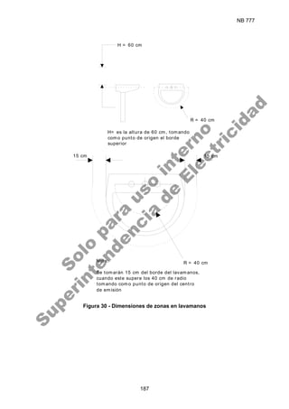NB 777
187
H = 60 cm
R = 40 cm
15 cm
R = 40 cm
H= es la altura de 60 cm, tomando
como punto de origen el borde
superior
Nota:
Se tomarán 15 cm del borde del lavamanos,
cuando este supere los 40 cm de radio
tomando como punto de origen del centro
de emisión
15 cm
Figura 30 - Dimensiones de zonas en lavamanos
S
o
l
o
p
a
r
a
u
s
o
i
n
t
e
r
n
o
S
u
p
e
r
i
n
t
e
n
d
e
n
c
i
a
d
e
E
l
e
c
t
r
i
c
i
d
a
d
 