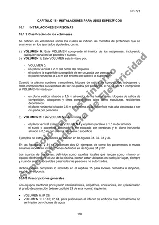 NB 777
188
CAPÍTULO 16 - INSTALACIONES PARA USOS ESPECÍFICOS
16.1 INSTALACIONES EN PISCINAS
16.1.1 Clasificación de los volúmenes
Se definen los volúmenes sobre los cuales se indican las medidas de protección que se
enumeran en los apartados siguientes, como:
a) VOLUMEN 0: Este VOLUMEN comprende el interior de los recipientes, incluyendo
cualquier canal en las paredes o suelos.
b) VOLUMEN 1: Este VOLUMEN esta limitado por:
- VOLUMEN 0;
- un plano vertical a 2 m del borde del recipiente
- el suelo o la superficie susceptible de ser ocupada por personas
- el plano horizontal a 2,5 m por encima del suelo o la superficie
Cuando la piscina contiene trampolines, bloques de salida de competición, toboganes u
otros componentes susceptibles de ser ocupados por personas, el VOLUMEN 1 comprende
el VOLUMEN limitado por:
- un plano vertical situado a 1,5 m alrededor de los trampolines, bloques de salida de
competición, toboganes y otros componentes tales como esculturas, recipientes
decorativos
- el plano horizontal situado 2,5 m por encima de la superficie más alta destinada a ser
ocupada por personas
c) VOLUMEN 2: Este VOLUMEN está limitada por:
- el plano vertical externo al VOLUMEN 1 y el plano paralelo a 1.5 m del anterior
- el suelo o superficie destinada a ser ocupada por personas y el plano horizontal
situado a 2,5 m por encima del suelo o superficie
Ejemplos de estos volúmenes se indican en las figuras 31, 32, 33 y 34.
En las figuras 33 y 34 se presentan dos (2) ejemplos de como los paramentos o muros
aislantes modifican los volúmenes definidos en las figuras 31 y 32.
Los cuartos de maquinas, definidos como aquellos locales que tengan como mínimo un
equipo eléctrico para el uso de la piscina, podrán estar ubicados en cualquier lugar, siempre
y cuando sean inaccesibles para todas las personas no autorizadas.
Dichos locales cumplirán lo indicado en el capitulo 15 para locales húmedos o mojados,
según corresponda.
16.1.2 Prescripciones generales
Los equipos eléctricos (incluyendo canalizaciones, empalmes, conexiones, etc.) presentarán
el grado de protección (véase capítulo 23 de esta norma) siguiente:
• VOLUMEN 0: IP X8
• VOLUMEN 1: IP X5; IP X4, para piscinas en el interior de edificios que normalmente no
se limpian con chorros de agua
S
o
l
o
p
a
r
a
u
s
o
i
n
t
e
r
n
o
S
u
p
e
r
i
n
t
e
n
d
e
n
c
i
a
d
e
E
l
e
c
t
r
i
c
i
d
a
d
 