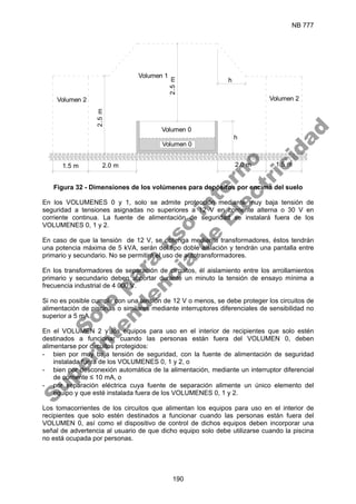 NB 777
190
Volumen 0
Volumen 0
Volumen 1
Volumen 2
Volumen 2
2.0 m 1.5 m
2.0 m
1.5 m
2.5
m
2.5
m
h
h
Figura 32 - Dimensiones de los volúmenes para depósitos por encima del suelo
En los VOLUMENES 0 y 1, solo se admite protección mediante muy baja tensión de
seguridad a tensiones asignadas no superiores a 12 V en corriente alterna o 30 V en
corriente continua. La fuente de alimentación de seguridad se instalará fuera de los
VOLUMENES 0, 1 y 2.
En caso de que la tensión de 12 V, se obtenga mediante transformadores, éstos tendrán
una potencia máxima de 5 kVA, serán del tipo doble aislación y tendrán una pantalla entre
primario y secundario. No se permitirá el uso de autotransformadores.
En los transformadores de separación de circuitos, él aislamiento entre los arrollamientos
primario y secundario deben soportar durante un minuto la tensión de ensayo mínima a
frecuencia industrial de 4 000 V.
Si no es posible cumplir con una tensión de 12 V o menos, se debe proteger los circuitos de
alimentación de piscinas o similares mediante interruptores diferenciales de sensibilidad no
superior a 5 mA.
En el VOLUMEN 2 y los equipos para uso en el interior de recipientes que solo estén
destinados a funcionar cuando las personas están fuera del VOLUMEN 0, deben
alimentarse por circuitos protegidos:
- bien por muy baja tensión de seguridad, con la fuente de alimentación de seguridad
instalada fuera de los VOLUMENES 0, 1 y 2, o
- bien por desconexión automática de la alimentación, mediante un interruptor diferencial
de corriente ≤ 10 mA, o
- por separación eléctrica cuya fuente de separación alimente un único elemento del
equipo y que esté instalada fuera de los VOLUMENES 0, 1 y 2.
Los tomacorrientes de los circuitos que alimentan los equipos para uso en el interior de
recipientes que solo estén destinados a funcionar cuando las personas están fuera del
VOLUMEN 0, así como el dispositivo de control de dichos equipos deben incorporar una
señal de advertencia al usuario de que dicho equipo solo debe utilizarse cuando la piscina
no está ocupada por personas.
S
o
l
o
p
a
r
a
u
s
o
i
n
t
e
r
n
o
S
u
p
e
r
i
n
t
e
n
d
e
n
c
i
a
d
e
E
l
e
c
t
r
i
c
i
d
a
d
 