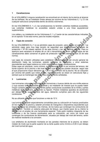 NB 777
192
1 Canalizaciones
En el VOLUMEN 0 ninguna canalización se encontrará en el interior de la piscina al alcance
de los bañistas. No se instalarán líneas aéreas por encima de los Volúmenes 0, 1 y 2 ó de
cualquier estructura comprendida dentro de dichos volúmenes.
En los VOLÚMENES 0, 1 y 2, las canalizaciones no tendrán cubiertas metálicas accesibles.
Las cubiertas metálicas no accesibles estarán unidas a una línea equipotencial
suplementaria.
Los cables y su instalación en los Volúmenes 0, 1 y 2 serán de las características indicadas
en el capítulo 15 de esta norma, para los locales mojados.
2 Cajas de conexión
En los VOLÚMENES 0 y 1 no se admitirán cajas de conexión, salvo que en el volumen 1 se
admitirán cajas para muy baja tensión de seguridad que deben poseer un grado de
protección > IP 65 (véase capítulo 23 de esta norma) y ser de material aislante. Para su
apertura será necesario el empleo de un útil o herramienta; su unión con los tubos de las
canalizaciones debe conservar el grado de protección > IP 65 (véase capítulo 23 de esta
norma).
Las cajas de conexión utilizadas para establecer las derivaciones del circuito general de
distribución hasta las luminarias, estarán provistas de manguitos u otros sistemas
equivalentes que hagan estanca su unión con los tubos de las canalizaciones.
Estas cajas se colocarán, como mínimo, a una altura de 0,20 m por encima del terreno, del
borde superior de la piscina o del nivel máximo que las aguas puedan alcanzar, según sea
el que proporcione mayor elevación de 1.20 m del perímetro de la piscina. No se colocarán
por encima del pasillo que rodea a esta, excepto cuando se sitúen en estructuras fijas y
siempre que se mantengan las distancias anteriormente señaladas.
3 Luminarias
Las luminarias colocadas bajo el agua en hornacinas o huecos detrás de una mirilla estanca
y cuyo acceso solo sea posible por detrás y se instalarán de manera que no pueda haber
ningún contacto intencionado o no entre partes conductoras accesibles de la mirilla y partes
metálicas de la luminaria, incluyendo su fijación. Podrán instalarse aparatos de alumbrado
por debajo de la superficie libre del agua, debiendo cumplirse para ello las siguientes
condiciones:
No se utilizarán aparatos que funcionen a más de 12 V.
Las luminarias estarán especialmente concebidas para su colocación en huecos practicados
en los muros de la piscina y estarán provistas de manguitos o dispositivos equivalentes que
hagan estancas las entradas a las mismas, de los tubos que contengan los conductores de
alimentación. Tendrán un sistema adecuado de bloque, que impida sacar de su interior la
lámpara sin el empleo de una herramienta especial. Toda parte metálica integrante de las
luminarias o de los huecos practicados para su colocación, así como los tubos que
contengan los conductores de alimentación, situados por debajo del nivel del terreno, serán
de material resistente a la corrosión.
Los artefactos de alumbrado montados en las paredes interiores de la piscina, se deben
instalar de modo que la parte superior de su lente quede como mínimo a 0,50 m por debajo
del nivel normal del agua.
S
o
l
o
p
a
r
a
u
s
o
i
n
t
e
r
n
o
S
u
p
e
r
i
n
t
e
n
d
e
n
c
i
a
d
e
E
l
e
c
t
r
i
c
i
d
a
d
 