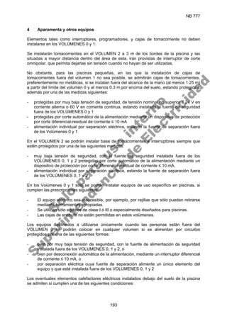 NB 777
193
4 Aparamenta y otros equipos
Elementos tales como interruptores, programadores, y cajas de tomacorriente no deben
instalarse en los VOLÚMENES 0 y 1.
Se instalarán tomacorrientes en el VOLUMEN 2 a 3 m de los bordes de la piscina y las
situadas a mayor distancia dentro del área de esta, irán provistas de interruptor de corte
omnipolar, que permita dejarlas sin tensión cuando no hayan de ser utilizadas.
No obstante, para las piscinas pequeñas, en las que la instalación de cajas de
tomacorrientes fuera del volumen 1 no sea posible, se admitirán cajas de tomacorrientes,
preferentemente no metálicas, si se instalan fuera del alcance de la mano (al menos 1.25 m)
a partir del límite del volumen 0 y al menos 0.3 m por encima del suelo, estando protegidas,
además por una de las medidas siguientes:
- protegidas por muy baja tensión de seguridad, de tensión nominal no superior a 24 V en
corriente alterna o 60 V en corriente continua, estando instalada la fuente de seguridad
fuera de los VOLÚMENES 0 y 1
- protegidas por corte automático de la alimentación mediante un dispositivo de protección
por corte diferencial-residual de corriente ≤ 10 mA
- alimentación individual por separación eléctrica, estando la fuente de separación fuera
de los Volúmenes 0 y 1
En el VOLUMEN 2 se podrán instalar base de tomacorrientes e interruptores siempre que
estén protegidos por una de las siguientes medidas:
- muy baja tensión de seguridad, con la fuente de seguridad instalada fuera de los
VOLÚMENES 0, 1 y 2 protegidas por corte automático de la alimentación mediante un
dispositivo de protección por corte diferencial-residual de corriente ≤ 10 mA.
- alimentación individual por separación eléctrica, estando la fuente de separación fuera
de los VOLÚMENES 0, 1 y 2
En los Volúmenes 0 y 1 solo se podrán instalar equipos de uso específico en piscinas, si
cumplen las prescripciones siguientes:
- El equipo eléctrico sea inaccesible, por ejemplo, por rejillas que sólo puedan retirarse
mediante herramientas apropiadas.
- Se utilicen sólo equipos de clase I ó III o especialmente diseñados para piscinas.
- Las cajas de enchufe no están permitidas en estos volúmenes.
Los equipos destinados a utilizarse únicamente cuando las personas están fuera del
VOLUMEN 0 se podrán colocar en cualquier volumen si se alimentan por circuitos
protegidos por una de las siguientes formas:
- bien por muy baja tensión de seguridad, con la fuente de alimentación de seguridad
instalada fuera de los VOLUMENES 0, 1 y 2, o
- bien por desconexión automática de la alimentación, mediante un interruptor diferencial
de corriente ≤ 10 mA, o
- por separación eléctrica cuya fuente de separación alimente un único elemento del
equipo y que esté instalada fuera de los VOLUMENES 0, 1 y 2
Los eventuales elementos calefactores eléctricos instalados debajo del suelo de la piscina
se admiten si cumplen una de las siguientes condiciones:
S
o
l
o
p
a
r
a
u
s
o
i
n
t
e
r
n
o
S
u
p
e
r
i
n
t
e
n
d
e
n
c
i
a
d
e
E
l
e
c
t
r
i
c
i
d
a
d
 