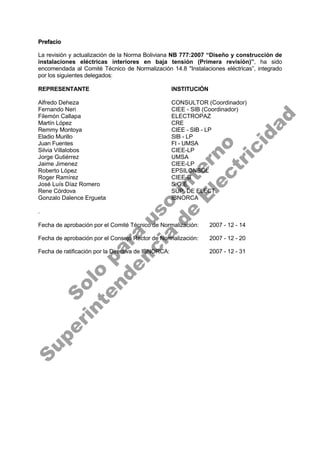 P
Pr
re
ef
fa
ac
ci
io
o
La revisión y actualización de la Norma Boliviana NB 777:2007 “Diseño y construcción de
instalaciones eléctricas interiores en baja tensión (Primera revisión)”, ha sido
encomendada al Comité Técnico de Normalización 14.8 "Instalaciones eléctricas”, integrado
por los siguientes delegados:
REPRESENTANTE INSTITUCIÓN
Alfredo Deheza CONSULTOR (Coordinador)
Fernando Neri CIEE - SIB (Coordinador)
Filemón Callapa ELECTROPAZ
Martín López CRE
Remmy Montoya CIEE - SIB - LP
Eladio Murillo SIB - LP
Juan Fuentes FI - UMSA
Silvia Villalobos CIEE-LP
Jorge Gutiérrez UMSA
Jaime Jimenez CIEE-LP
Roberto López EPSILONBOL
Roger Ramírez CIEE-B
José Luís Díaz Romero S.G.E
Rene Córdova SUP. DE ELECT.
Gonzalo Dalence Ergueta IBNORCA
.
Fecha de aprobación por el Comité Técnico de Normalización: 2007 - 12 - 14
Fecha de aprobación por el Consejo Rector de Normalización: 2007 - 12 - 20
Fecha de ratificación por la Directiva de IBNORCA: 2007 - 12 - 31
S
o
l
o
p
a
r
a
u
s
o
i
n
t
e
r
n
o
S
u
p
e
r
i
n
t
e
n
d
e
n
c
i
a
d
e
E
l
e
c
t
r
i
c
i
d
a
d
 