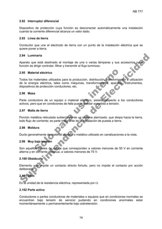 NB 777
14
2.92 Interruptor diferencial
Dispositivo de protección cuya función es desconectar automáticamente una instalación
cuando la corriente diferencial alcanza un valor dado.
2.93 Línea de tierra
Conductor que une el electrodo de tierra con un punto de la instalación eléctrica que se
quiere poner a tierra.
2.94 Luminaria
Aparato que está destinado al montaje de una o varias lámparas y sus accesorios cuya
función es dirigir controlar, filtrar y transmitir el flujo luminoso.
2.95 Material eléctrico
Todos los materiales utilizados para la producción, distribución, transformación y utilización
de la energía eléctrica, tales como máquinas, transformadores, aparatos, instrumentos,
dispositivos de protección conductores, etc.
2.96 Masa
Parte conductora de un equipo o material eléctrico, aislada respecto a los conductores
activos, pero que en condiciones de falla puede quedar sometida a tensión.
2.97 Malla de tierra
Porción metálica reticulada subterránea de un sistema aterrizado, que disipa hacia la tierra,
todo flujo de corriente; es parte integrante de la instalación de puesta a tierra.
2.98 Moldura
Ducto generalmente de material plástico o metálico utilizado en canalizaciones a la vista.
2.99 Muy baja tensión
Son aquellos niveles de voltaje que corresponden a valores menores de 50 V en corriente
alterna y en corriente continua, a valores menores de 75 V.
2.100 Obstáculo
Elemento que impide un contacto directo fortuito, pero no impide el contacto por acción
deliberada.
2.101 Ohm
Es la unidad de la resistencia eléctrica, representada por Ω.
2.102 Parte activa
Conductores o partes conductoras de materiales o equipos que en condiciones normales se
encuentran bajo tensión de servicio pudiendo en condiciones anormales estar
momentáneamente o permanentemente bajo sobretensión.
S
o
l
o
p
a
r
a
u
s
o
i
n
t
e
r
n
o
S
u
p
e
r
i
n
t
e
n
d
e
n
c
i
a
d
e
E
l
e
c
t
r
i
c
i
d
a
d
 