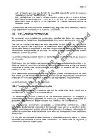 NB 777
194
- estén protegidos por muy baja tensión de seguridad, estando la fuente de seguridad
instalada fuera de los VOLÚMENES 0, 1 y 2, o
- están blindados por una malla o cubierta metálica puesta a tierra o unida a la línea
equipotencial suplementaria mencionada en el punto 16.1.2 a) y que sus circuitos de
alimentación estén protegidos por un dispositivo de corriente diferencial-residual de
corriente ≤ 10 mA
La certificación de buena instalación, hermeticidad y seguridad de la instalación, estará a
cargo de la entidad autorizada por la Autoridad Competente.
16.2 INSTALACIONES PROVISIONALES
Se consideran como instalaciones provisionales, aquellas que deben ser suprimidas o
reemplazadas por instalaciones definitivas después de un tiempo relativamente corto.
Este tipo de instalaciones eléctricas están permitidas durante faenas de construcción,
reparación, reparaciones o accidentes de instalaciones eléctricas de interiores existentes;
instalaciones eléctricas temporales al aire libre o bajo carpas sin contacto con edificios; en
iluminaciones extraordinarias de edificios; en plazas públicas, ferias, durante eventos
artísticos y públicos en general.
Las instalaciones provisionales deben ser desmanteladas en el momento en que dejen de
ser necesaria.
Existirán dos tipos de instalaciones provisionales, aquellas conectadas directamente a la red
pública a través de un empalme provisional, destinado exclusivamente a este fin y aquellas
conectadas a instalaciones permanentes que cuentan con un empalme definitivo para su
conexión a la red pública.
Estas instalaciones por la temporalidad de su empleo, pueden estar establecidas de forma
más simple que las instalaciones definitivas, siempre que se haya previsto un sistema de
protección adecuada para garantizar la seguridad de las personas y otros elementos.
Las condiciones de montaje son las siguientes:
16.2.1 Tableros en instalaciones provisionales
Los tableros de protección y comando de este tipo de instalaciones deben cumplir con lo
establecido en el Capítulo 6 de la presente norma
Los alimentadores, circuitos y equipos de una instalación provisional se protegerán y
comandaran desde tableros generales, de distribución y comando, según corresponda, los
que deban cumplir todas las disposiciones de esta norma que les sean aplicables.
Las instalaciones provisionales conectadas a instalaciones permanentes, podrán
alimentarse desde tableros existentes de la instalación base, siempre y cuando en dichos
tableros exista capacidad, tanto de potencia disponible como de espacio, y al conectar los
consumos provisionales a dichos tableros no se altere su funcionalidad ni sus condiciones
de seguridad.
En toda otra circunstancia se debe alimentar la instalación provisional desde un tablero
destinado exclusivamente a estos fines, manteniendo las condiciones de seguridad y
funcionalidad definidas en esta norma.
S
o
l
o
p
a
r
a
u
s
o
i
n
t
e
r
n
o
S
u
p
e
r
i
n
t
e
n
d
e
n
c
i
a
d
e
E
l
e
c
t
r
i
c
i
d
a
d
 