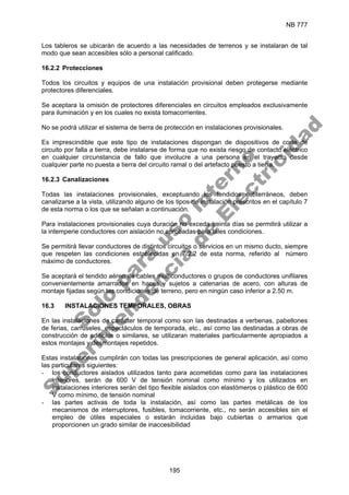 NB 777
195
Los tableros se ubicarán de acuerdo a las necesidades de terrenos y se instalaran de tal
modo que sean accesibles sólo a personal calificado.
16.2.2 Protecciones
Todos los circuitos y equipos de una instalación provisional deben protegerse mediante
protectores diferenciales.
Se aceptara la omisión de protectores diferenciales en circuitos empleados exclusivamente
para iluminación y en los cuales no exista tomacorrientes.
No se podrá utilizar el sistema de tierra de protección en instalaciones provisionales.
Es imprescindible que este tipo de instalaciones dispongan de dispositivos de corte de
circuito por falla a tierra, debe instalarse de forma que no exista riesgo de contacto eléctrico
en cualquier circunstancia de fallo que involucre a una persona en el trayecto desde
cualquier parte no puesta a tierra del circuito ramal o del artefacto puesto a tierra.
16.2.3 Canalizaciones
Todas las instalaciones provisionales, exceptuando los tendidos subterráneos, deben
canalizarse a la vista, utilizando alguno de los tipos de instalación prescritos en el capítulo 7
de esta norma o los que se señalan a continuación.
Para instalaciones provisionales cuya duración no exceda treinta días se permitirá utilizar a
la intemperie conductores con aislación no aprobadas para tales condiciones.
Se permitirá llevar conductores de distintos circuitos o servicios en un mismo ducto, siempre
que respeten las condiciones establecidas en 7.2.2 de esta norma, referido al número
máximo de conductores.
Se aceptará el tendido aéreo de cables multiconductores o grupos de conductores unifilares
convenientemente amarrados en haces y sujetos a catenarias de acero, con alturas de
montaje fijadas según las condiciones de terreno, pero en ningún caso inferior a 2.50 m.
16.3 INSTALACIONES TEMPORALES, OBRAS
En las instalaciones de carácter temporal como son las destinadas a verbenas, pabellones
de ferias, carruseles, espectáculos de temporada, etc., así como las destinadas a obras de
construcción de edificios o similares, se utilizaran materiales particularmente apropiados a
estos montajes y desmontajes repetidos.
Estas instalaciones cumplirán con todas las prescripciones de general aplicación, así como
las particulares siguientes:
- los conductores aislados utilizados tanto para acometidas como para las instalaciones
interiores, serán de 600 V de tensión nominal como mínimo y los utilizados en
instalaciones interiores serán del tipo flexible aislados con elastómeros o plástico de 600
V como mínimo, de tensión nominal
- las partes activas de toda la instalación, así como las partes metálicas de los
mecanismos de interruptores, fusibles, tomacorriente, etc., no serán accesibles sin el
empleo de útiles especiales o estarán incluidas bajo cubiertas o armarios que
proporcionen un grado similar de inaccesibilidad
S
o
l
o
p
a
r
a
u
s
o
i
n
t
e
r
n
o
S
u
p
e
r
i
n
t
e
n
d
e
n
c
i
a
d
e
E
l
e
c
t
r
i
c
i
d
a
d
 