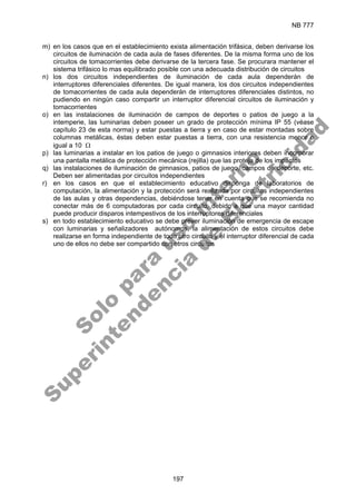 NB 777
197
m) en los casos que en el establecimiento exista alimentación trifásica, deben derivarse los
circuitos de iluminación de cada aula de fases diferentes. De la misma forma uno de los
circuitos de tomacorrientes debe derivarse de la tercera fase. Se procurara mantener el
sistema trifásico lo mas equilibrado posible con una adecuada distribución de circuitos
n) los dos circuitos independientes de iluminación de cada aula dependerán de
interruptores diferenciales diferentes. De igual manera, los dos circuitos independientes
de tomacorrientes de cada aula dependerán de interruptores diferenciales distintos, no
pudiendo en ningún caso compartir un interruptor diferencial circuitos de iluminación y
tomacorrientes
o) en las instalaciones de iluminación de campos de deportes o patios de juego a la
intemperie, las luminarias deben poseer un grado de protección mínima IP 55 (véase
capítulo 23 de esta norma) y estar puestas a tierra y en caso de estar montadas sobre
columnas metálicas, éstas deben estar puestas a tierra, con una resistencia menor o
igual a 10 Ω
p) las luminarias a instalar en los patios de juego o gimnasios interiores deben incorporar
una pantalla metálica de protección mecánica (rejilla) que las proteja de los impactos
q) las instalaciones de iluminación de gimnasios, patios de juego, campos de deporte, etc.
Deben ser alimentadas por circuitos independientes
r) en los casos en que el establecimiento educativo disponga de laboratorios de
computación, la alimentación y la protección será realizada por circuitos independientes
de las aulas y otras dependencias, debiéndose tener en cuenta que se recomienda no
conectar más de 6 computadoras por cada circuito, debido a que una mayor cantidad
puede producir disparos intempestivos de los interruptores diferenciales
s) en todo establecimiento educativo se debe prever iluminación de emergencia de escape
con luminarias y señalizadores autónomos, la alimentación de estos circuitos debe
realizarse en forma independiente de todo otro circuito y el interruptor diferencial de cada
uno de ellos no debe ser compartido con otros circuitos
S
o
l
o
p
a
r
a
u
s
o
i
n
t
e
r
n
o
S
u
p
e
r
i
n
t
e
n
d
e
n
c
i
a
d
e
E
l
e
c
t
r
i
c
i
d
a
d
 