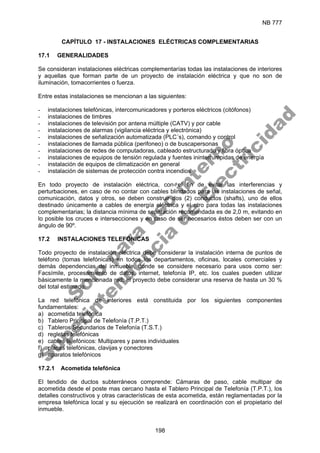 NB 777
198
CAPÍTULO 17 - INSTALACIONES ELÉCTRICAS COMPLEMENTARIAS
17.1 GENERALIDADES
Se consideran instalaciones eléctricas complementarías todas las instalaciones de interiores
y aquellas que forman parte de un proyecto de instalación eléctrica y que no son de
iluminación, tomacorrientes o fuerza.
Entre estas instalaciones se mencionan a las siguientes:
- instalaciones telefónicas, intercomunicadores y porteros eléctricos (citófonos)
- instalaciones de timbres
- instalaciones de televisión por antena múltiple (CATV) y por cable
- instalaciones de alarmas (vigilancia eléctrica y electrónica)
- instalaciones de señalización automatizada (PLC´s), comando y control
- instalaciones de llamada pública (perifoneo) o de buscapersonas
- instalaciones de redes de computadoras, cableado estructurado y fibra óptica
- instalaciones de equipos de tensión regulada y fuentes ininterrumpidas de energía
- instalación de equipos de climatización en general
- instalación de sistemas de protección contra incendios
En todo proyecto de instalación eléctrica, con el fin de evitar las interferencias y
perturbaciones, en caso de no contar con cables blindados para las instalaciones de señal,
comunicación, datos y otros, se deben construir dos (2) conductos (shafts), uno de ellos
destinado únicamente a cables de energía eléctrica y el otro para todas las instalaciones
complementarias; la distancia mínima de separación recomendada es de 2,0 m, evitando en
lo posible los cruces e intersecciones y en caso de ser necesarios éstos deben ser con un
ángulo de 90º.
17.2 INSTALACIONES TELEFÓNICAS
Todo proyecto de instalación eléctrica debe considerar la instalación interna de puntos de
teléfono (tomas telefónicas) en todos los departamentos, oficinas, locales comerciales y
demás dependencias del inmueble, donde se considere necesario para usos como ser:
Facsímile, procesamiento de datos, internet, telefonía IP, etc. los cuales pueden utilizar
básicamente la mencionada red; el proyecto debe considerar una reserva de hasta un 30 %
del total estimado.
La red telefónica de interiores está constituida por los siguientes componentes
fundamentales:
a) acometida telefónica
b) Tablero Principal de Telefonía (T.P.T.)
c) Tableros Secundarios de Telefonía (T.S.T.)
d) regletas telefónicas
e) cables telefónicos: Multipares y pares individuales
f) placas telefónicas, clavijas y conectores
g) aparatos telefónicos
17.2.1 Acometida telefónica
El tendido de ductos subterráneos comprende: Cámaras de paso, cable multipar de
acometida desde el poste mas cercano hasta el Tablero Principal de Telefonía (T.P.T.), los
detalles constructivos y otras características de esta acometida, están reglamentadas por la
empresa telefónica local y su ejecución se realizará en coordinación con el propietario del
inmueble.
S
o
l
o
p
a
r
a
u
s
o
i
n
t
e
r
n
o
S
u
p
e
r
i
n
t
e
n
d
e
n
c
i
a
d
e
E
l
e
c
t
r
i
c
i
d
a
d
 
