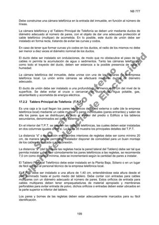 NB 777
199
Debe construirse una cámara telefónica en la entrada del inmueble, en función al número de
líneas.
La cámara telefónica y el Tablero Principal de Telefonía se deben unir mediante ductos de
diámetro adecuado al número de pares, con el objeto de dar una adecuada protección al
cable telefónico (multipar) de acometida. En lo posible, este ducto de unión debe ser
instalado en forma recta, tratando de evitar las curvas y codos.
En caso de tener que formar curvas y/o codos en los ductos, el radio de los mismos no debe
ser menor a diez veces el diámetro nominal de los ductos.
El ducto debe ser instalado sin ondulaciones, de modo que no obstaculice el paso de los
cables ni permita la acumulación de agua o sedimentos. Tanto las cámaras telefónicas,
como todo el trayecto del ducto, deben ser estancos a la posible presencia de agua o
humedad.
La cámara telefónica del inmueble, debe unirse con una de las cámaras de la empresa
telefónica local. La unión entre cámaras se efectuará mediante ductos de diámetro
adecuado.
El ducto de unión debe ser instalado a una profundidad no menor a 60 cm del nivel de la
superficie. Se debe evitar el cruce o cercanía con ductos de: Agua potable, gas,
alcantarillado y acometida de energía eléctrica.
17.2.2 Tablero Principal de Telefonía (T.P.T.)
Es una caja a la cual llegan los pares telefónicos de la red externa o calle (de la empresa
telefónica local) mediante un cable multipar o pares individuales (pares entrantes) y salen de
ella los pares que se distribuyen en todo el interior del predio o Edificio a los tableros
secundarios, denominados así pares salientes.
En el interior del T.P.T. se instalan las regletas telefónicas, las cuales deben estar instaladas
en dos columnas iguales entre sí. La figura 35 muestra los principales detalles del T.P.T.
La distancia “d” o separación entre bordes interiores de regletas debe ser como mínimo 20
cm, de manera tal que permita al instalador disponer de comodidad para un buen montaje
de los cables de cruzada o interconexión.
La distancia “a” (del borde de las regletas hacia la pared lateral del Tablero) debe ser tal que
permita instalar y distribuir cómodamente los pares telefónicos a las regletas, se recomienda
7,0 cm como distancia mínima, ésta se incrementará según la cantidad de pares a instalar.
El Tablero Principal Telefónico debe estar instalado en la Planta Baja, Sótano o en un lugar
de fácil acceso al personal técnico de la empresa telefónica local.
El T.P.T. debe ser instalado a una altura de 1,40 cm, entendiéndose esta altura desde el
piso terminado hasta el punto medio del tablero. Debe contar con entradas para cables
multipares con un diámetro adecuado al número de pares. Estos orificios de entrada para
cables multipares deben tener empaquetaduras de material apropiado y membranas
perforables para evitar entrada de polvo, dichos orificios o entradas deben estar ubicados en
la parte superior e inferior del tablero.
Los pares y bornes de las regletas deben estar adecuadamente marcados para su fácil
identificación.
S
o
l
o
p
a
r
a
u
s
o
i
n
t
e
r
n
o
S
u
p
e
r
i
n
t
e
n
d
e
n
c
i
a
d
e
E
l
e
c
t
r
i
c
i
d
a
d
 